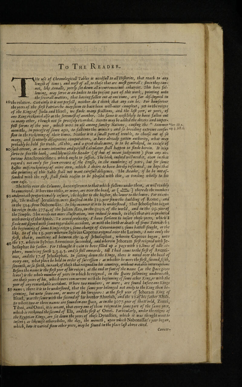 f To The Reader. THe ufc of Chronological/ Tables is needful/ to allHijlories, that reach to any length of time s and mojl of all, to thofe that are ntoft general/: f/nce they can- not, like Annalls, yeerly fet down all occurrences not coherent. This here fol¬ lowing, nr ay Jerve as an Index to the prefent part of this work, pointing unto the fever all matters, that having fallen out at one time, are far dif-joyned in to the relation. Certainly it is not perfect, neither do I think that any can be. For howfoever the yeers of the firft Patriarchs may feem to have been well-neer comp leaf, yet in the reigns of the Kings of Juda and Ifrael 3 we finde many fra&ions, and the loft ycer, or yeers, of one King reckoned alfo as the fore mojl of ano-ther. ihe fame is m oft likely to have fallen out in many other, though not fo preeijely recorded. Hereto may be added the divers and imper- fc& forms of the yeer, which were in ufe among fundry Nations, caufng the * Sommer *See lib.z. moneths, inprocejjeoffome ages, to fall into the winter 5 and fo breeding extreme confa-W-l fe%-6' Jlon in the reckoning of their times. Neither is it a fmall part of trouble, to choofe out offo many, and fo utterly difagreeing computations, as have already gotten authority, what may probably be held for truth. All this, and a great deale more, is to be alledged, in excufe of tofoch erronr, as a more intentive andp erfe& Calculator fall happen to finde herein. It may ferve to fiee the book, andlikewife the Reader (if but of mean judgement ) from any no¬ torious Anachronicifmc} which ought to fujfice. The book indeed will need it, even in that regardS not onely for fame err ours of the Trejfe, in the numbring of yeers, but for fome haftie mifireckonings of mine own, which I dejire to have hereby reformed, in hope that the printing of this Table fhall not want carefull diligence. The Reader, if he be not of¬ fended with the reft, fall finde reafon to be pleafed with this, as tending wholly to his own eafe. ' ' ' The titles over the Columns, have reference to that which follows under them, as will readily be conceived. Where two titles, or more, are over the head, as [[ nIStu ]] there do the numbers x 30 underneath proportion ably anfwer, \the higher to the higher, the lower to the lower. For exam¬ ple, The walls of Jerufalem were finijhed in the 319.yeerfrom the building of Rome 5 and in the 314 .from Nabon-aflar. In like manner it is to be underftoed, That Jehofaphat began his reign in the 3774. of the Julian iEra3 in the 3092. of the world, and inthe qy.y&rof the Temple. This needs not more idnftration, nor indeed fo much, to thofe that are acquainted with works of this kinde. To avoid prolixity, I have forborn to infert thofe yeers, which I finde notfigned withfome regardable accident, as with the birth or death of fome VatriaYch 5 the beginning of fome Kings reign s fome change of Government , fome battell fought, or the likg. So of ike 1%.yeers wherein Sylvius Capetus reigned over the Latines, 1 note onely the firfi, that is, omitting all between the 4. of Jehofaphat, wherein Capetus began, unto 40 the 17. wherein Sylvius Aventinus fucceeded, and wherein Jehoram firft reigned with Je- * hofaphat his father. For I thought it vain to have filled up a page with 12. lines of idle ci¬ phers numbring forth 2.3*4* 5* andfo fiill onwards, till I had come to the firft of Avv*nti~ nus, ’and the 17.of Jehofaphat. In Jetting down the Kings, there is noted over the head of every one, what place he held in order of fu'ccejjion : as whether he were the firft, fecond,fifth, feventh, orfo forth, in ranfiofthofe that reigned in his countrey, without notable interruption: Before the name is the firft yeer of his reign s at the end or foot of the name (as the ft ace gives leave) is the whole number of yeers in which he reigned, in the ft aces following underneath, are thofe yeers of his, which were concurrent with the beginning of fome other King,or with the ycer of any remarkable accident. Where two numbers, or more, are found before one Kings $0 names there it is to beunderjlood, that the fame yeer belonged not onely to the King then be¬ ginning, but unto fome one, or more of his foregoers: as the firft ycer 0/Jehoram King of Ifrael was the fame with the fccondof his brother Ahaziah3 and the 22.ofhis father Aliao. So where two or three names are foundin one (pace, asinthe 3077 .yeer of the IP orld, Zimiij Tibni and Omri, it is meant, that every one of them reigned in fome part of the fame yeer, which ’is reckoned the fecond of Ela, and the firft of Omri. Particularly, under the reigns of the Egyptian Kings, are fet down the yeers of thofe Dynafties, which it was thought meet to infert s as likewife otherwhiles, the day, the moneth, upon Wj/c/j Nabonaffar’syeer began, which how it varied from other yeers, may be found in the place laft above cited. Concer-