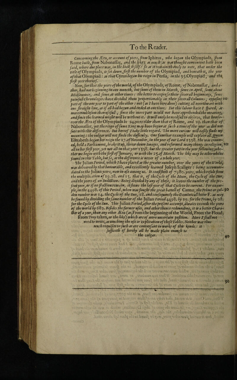 To the Reader. Concerning the iEra, or account of yeers, from Iphitus , who began the Olympiads, from Rome built, from Nabonaffar, and the like'-, as much as was thought convenient hath been faid, where due place was, in the boo fitfdf‘ fo as it remaineth onely to note, that under the title ^/Olympiads, is fet down, firjl the number of the Olympiad, and beneath it, the yeer of that Olympiad : as that Cyrus began his reign in Perfia, in the 5 5.01ympiad, and the frrfl yeer thereof. Now, for that theyeers of the world, of the Olympiads, 0/Rome, o/Nabonaffar, and 0- ther, had not beginning in one moneth, but fame of them in March, fome in April, fome about Midfomtner, and fome at other times : the better to exprejje their fever all beginnings, fome p ainfull C hr on ologets have divided them proportionably m their fever all Columns, oppofrngiQ part of the one yeer to part of the other: not (as I have here done') cutting all overthwart with one Jiraight line, as if all had begun and ended at one time. But this labour have I (pared, as moretroublefom than ufefull, f nee the more part would not have apprehended the meaning, andfince the learned might well be without it. It will onely be needful/ to obferve, that howfo- ■ ever the iEra of the Olympiads be up.yeers elder than that fl/Rome, and 29. than that of Nabonaffar, yet the reign of fame King may have begun at fuch a time of the yeer as did not fute with this difference. But hereof I take little regard. The more curious willeaf ly finds my meaning: the vulgar will not finde the difficulty. One familiar example will explain all. Queen Elizabeth began her reign the 17.of November, in the yeer of our Lord 1558. she was crown- ed, held a Parliament, brake it up, threw down Images, and reformed many things in religion, 20 allinher firfi yeer,yet not all in that yeer 1558. but the greater partin the yeer followingyphe- ther we begin with the firjl of January, or with the 2 5 .of March. The like may be otherwhiles found in this Table, but fo, as the difference is never of a whole yeer. The Julian Period, which I have placed as the greater number, over the yeers of the World, was delivered by that honourable, and excellently learned Jofeph Scaliger : being accommo¬ dated to the Julian^een-, now in ufe among us. It conjifieth of 7980.yeers, which refill fi'om the multiplication of 19.28. and 15. that is, of the Cycle of the Moon, the Cycle of the Sun, and theyeers of an Indict on. Being divided by any of thefe, it leaves the number of thepre- fentyeer, or if no fraction remain, it few s the lajlyeer of that Cycle to be current. For exam¬ ple, in the 449 8. of this Period, when was fought the great battell of Cannae, the Prime orgol- 3° den number was 14. the Cycle of the Sun, 18. and confequently the Domini call letter F. as may be found by dividing thefame number of the Julian Period 4498. by 19. for the Prime, by 2 8. for the Cycle of the Sun. This Julian Period,after the prefent accompt,dlwaies exceeds the yeers ef the world by 682. Befdes the former ufes, and other thence redounding, it is a better Chara- Uer of a yeer,than any other iEra (<#,From the beginning of the World, From the Floud, From Troy taken, or the like) which are of more uncertain portion. More I fall not need to write, as touching the ufe or explication of thefe Tables. Neither was thus mnehrequifteto fuch as are converfant in works of this kjnde: it fufficeth if hereby all be made plain enough to the vulgar. / . c: r a© ■ d .3 •AV'iVYv v'i XXZXC 50 'J'' i \ ,vr. • A m xx , <isv3i