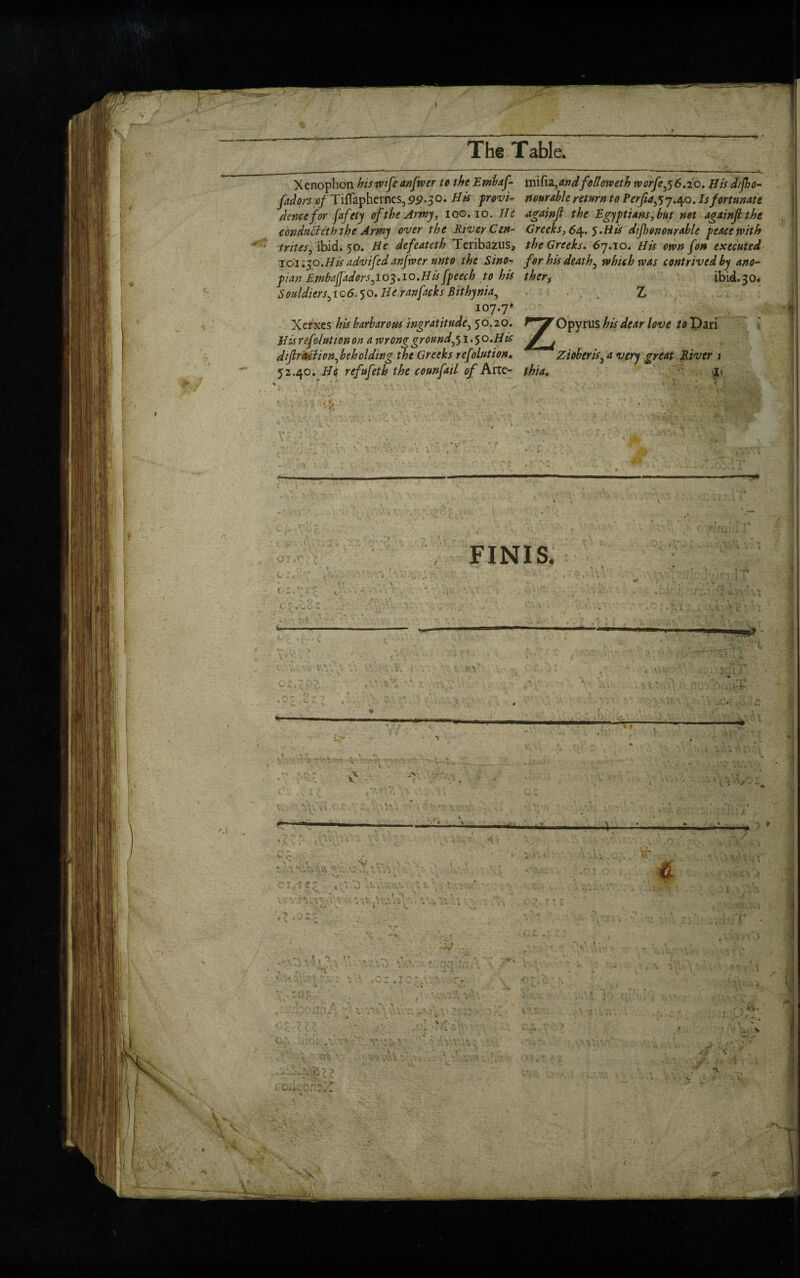 I ! B! * The Table. Xenophon bis wife anfwer to the Embaf m\fa,andfellotveth worfej6.io. His difho- fadors tf/ Tiflaphernes, 99-S°- provi- no arable return to Perfiajj.q o. Is fortunate dencefor fafety of the Army, ioo. io. He againf the Egyptians, but net againji the conduct eth the Army over the River Cm- Greeks, 64. 5. His dip on our able peace with 'vtrites, ibid. 50. He defeateth Teribazus, the Greeks. 67.10. His own fon executed 101.30.His advifedanjwer unto the Sino- for his deaths which was contrived by ano- pi an Embafiadors ,103.10. Hisfpeech to his thcr, ibid.30. Souldiers,io6.50. He ranfacksBithynia, Z 107.7* Xerxes his barbarous ingratitude5 50.20. Opyrus his dear love to Dari His ref olution on a wrong ground,51.50.His j J dfraction^ beholding the Greeks refolution. Zioberis} a very great River 1 52.40. He refufeth the counfatl of Arte- thia. ii FINIS. 1 ,  f -* ,SS»” •  * * # l w V-. 4 V\ « l X. 1 \. lv ' C ' ' , ■'«■ •• K SU V ; % ——. * -1 V t V, NX w