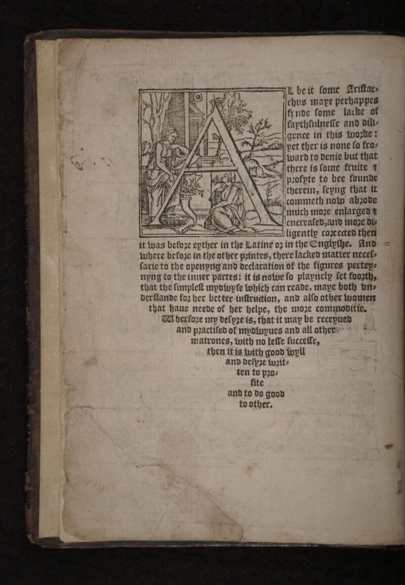 H be it tome Srito thus mape perbappes f^noc fome lathe of faptbfulnefTe and oilu gcncc in this inojfee: pet tber is none fo fro* inard to denic but that there is fome frm'tc f p;ofpte to bee founde Itberciit, fcpitg that it commetbnofo abjode much mo?e enlarged $ cncrcafed,and inom di* ■■■^^^^^^■tigentl? it mas before epther in the Jlatine oj in the ©uglpfije, Bno inhere before in the other pjintes, there lacked matter necef* faricto the opening and declaration of the figures peitep* npng to the inner partes: it is noinefo plapnelp fet foojthj that the fimplclf mpotopfe inhieh can reaoe, tnape both bn* derffanoe foj her better inttruetion, and alfo other tuomenr that haue neede of her helper the mom commodities JHHhcrfoje mp defpje is, that it map be recepueo and pjactifed of mpdiupues and all other * • ; m atroncs, inith no leJTe fucceCTe, then it is inith good topll and defpje tojtt* ten to p?o* fitc and to do good to other. 4