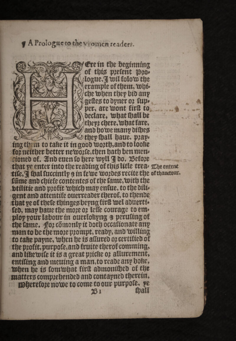 f A Prologue to the vvomcn readers. < J; // i'—✓ €t e in ttje beginning of tbte parent p?o- v/)loguc>3 toil foloto the erampleoftbem,tobt* cbetoben tbeybiD any geltegf to Dyner 02 fup* per, are toont firtt to Declare, tobat (ball be tbeyj cbere,tobat fare, anD botoe many Di (be$ they (ball baue, pjay ing tb m to tafte it in gooD too?tb,anD to loofie foj neither better netoojtfe,tben bath ben mem ;ioneD of. 31nD euenfo here toyll 3 Do. #efo?e that ye enter into tbe reaDing of tbiss litle trea* Cbe entm tife,3 (pal fuccintly a in fetoe toojDegi recite tbe oWauttour fume anD cbiefe contented of tbe fame,tmtb tbe btilitie anD profit tobicb may enfue, to tbe Dili* gent anD attentife ouerreaDer tberof, to tbenDe that ye of tbefe tbingeg beyng firS toel aDuerti* feD, may baue tbe moje oj lefle courage to em* ploy your labour in ouerlobyng a perufing of tbe fame. §oj comonly it Doth occafionate any man to be tbe moje prompt, reaDy, anD toilling to tafie payne, toben be is afliireD 0? certifieD of tbe pjofit,purpofe,anD fruite tberof commttig, anD li&etoife it is a great pjicfte 0? allurement, entiling anD meuing a man,to reaDe any bofcc, tobeti be is fomtobat ftrtt aDmonbbeD of tbe matter compjebenDeD anD contayneD therein. tt&berefoie notoe to come to our purpofe, ye rtlT 1 ©all