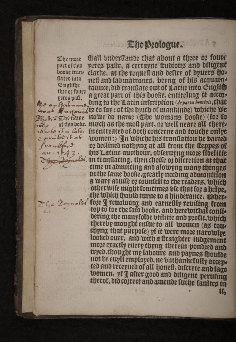 srijemoje ©all bndcrffanoe that about a t&ce oi foutv part of ti)is pere* pane, a ccttapne ttudiou* and diligent bochc tran# clarfte, at tbe reqwett and defire of dpuer* bo* flatcuinto neftanOfaOmatroncjS, bepng of bio acquaint £?** taunce>did tranGate out of tatin into cftiglifd petes oaft a great part of tbiaboobe, entitling ft accoj* . AoJL!. J,#Jdiug to tbe Xattn mfcrtptton (dep*m £*»/#*, that to Cap: of ttje bpttb of manfiiride) lobicbe b)e w name notoe Do name (®bc tooman* boobc) (fo? fo oftfjts bot«. much a* tbe mott part, qj toell neare aU there? if-66, in entreatedof,dotbconcerncand touebe onlpe ^ toomen:) $n tobicbe bte tranflation be barred o? declined r.otbpng at all from tbe ffeppe* of bte’Hatine auetbour, obferupng ntoje fidelitie in tranflattng, then eboife oj diferetion at that time in admttting anD alotopng manp tbinge* in tbe fame boobe,greatlp needing admonition a toarp aoutfe o? counfell to tbe reader*, tobteb otbcrtotfe might fomtime* bfe that foj a belpe, tbe tobteb ©oulD turne to a binderance. u&ber- v.fojeijeuolutng and earnelllpreutftng from <u fop to toe tbe fatd boofee, and beretottbal confi* dertng tbe manpfolde bttlitte and pjoftt,tDbtcb tberebp mougbt enfue to aU toomen (a* ton# fbpng that purpofe) pf it taere moje narotolpe loobed ouer, and ttutb a flraigbter tudgement mo?c cractlp euerp tbpng therein ponded and trpedtbougbtmplaboure andpapne* iboulde not be eupll emploped, ne bntbanficfullp accen* ted and rccepued of aU boneft, diferete and laae toemen, pf 1 after good and diligent perufina tberof, did correct and amende fuebe faulte* in 'i vv- * - • it, # • I