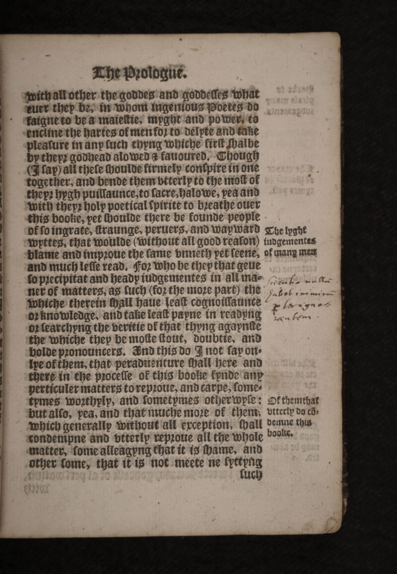 £$e $?ol6gtte. • 0 1®itbanother tbegoDDe* anD goDDeffc* tohat euet tbep be, in tobom ingeniou* proete* do faigneto be a maiedie, mpgbt atiD potoer, to enciine tbe barte* ofmenfo? to Delate anD tafie plcafure in anp fucb tbpng tobicbe ftrtt Jbalbe bp tbep? gooiicaD alotoeD a fauoureD, Cbougb d fap) aU tbefe (boulDe firmelp confpire in one together, anD benDe them btterlp to tbe mod of tbep? bPSb puidaunce,to facre,balot»e, pea anD toitb tbepjbolp poetical fpirite to b?eatbe ouer tbt* boofie, pet (boulDe there be founDe people of fo tngrate, draunge, peruer*, anD toaptoarD %\$ ipgtjt toptte*, that tooulDe (toitbout aU gooD reafon) foogementts blame anD tmp?oue tbe fame bnnetb pet feene, of mw me» anD much leffe reaD, fo? tobo be tbep that geue fbp?ecipitatanDbeaDpiuDgemente* in allma* ner of matter*, a* fucb (fo? tbe mo?e part) tbe „ _ _ tobicbe therein (b^Ubaue lead cognoiflaunce1 o? ftnotoleDge, anD tafte lead papne in reaDpng o? fearcbpng tbe beritie of that tbpng agapnde tbe tobicbe tbep be mode Uout, Doubtte, anD bolDe p?onouncer*« 3InD tbi* Do 3! not fap on* Ipe of them, that peraDuenture (ball here anD there in tbe p?ocefle of tbi* boohe fpnDc anp perticuler matter* to rep?oue, anD carpe, fome* tpme* too?tbplp> anD fometpme* other topfc: ^Dftbemtbat butalfo, pea, anD tbat muebe mo?e of them-, wtcrip t>o cs> tobicb generallp foitbout all exception, (ball ||ca™c tl*ia KonDempne anD btterlp rep?oue all tbe toboleUooK€* matter, fome alleagpng that it i* (bame, anD other fome, that it i* not meete ne fpttpitg fucb