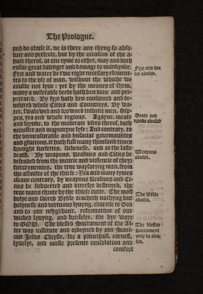 I 33)e i&jolofiuc. : an& t>o abufc it, ne <0 there an; thnig fo abfo- !* lute ana perfecte, but bp tpe occafion of the a* I bufe therof, at one tpme o? other, map ana Doth cnfuc great aatmger anD aamage to manfcpnae, ano t»a 1 <tf p?e ana water be two right neceftarp element * to; auufca. : teg to the bfe of man, Without the whiche we J couiac not Ipue: pet bp the meaner of them,  rnanp a mtferable aeeae bathben aone ana per* * petratea. 53p fpjehath ben confumea anaae* * j uotitea whole citieg ana countrepg. asp wa* , 111 ter, fwalowea ana ajownea infinite men, (Dtp* & peg, pea ana Whole region#. SBgapne, meate 52? ?n? ' ana ajpnfee, to the moaerate bferg therof, aoth **%* afattrea I tuinitter ana mapntepne Ipfe: 3Cna contrarp, to l the bnmeafurable ana bnfaciat gourmaunteg ! ana gluttong,it hath full rnanp thoufana timeg S .fought furfetteg, ftefienefle, ana at the latte ^ t heath. r 2Sp weapon#, Bealmeg ana Citieg be X,S ( aefenaea from the iniurie ana biolencic of thepi r fierceenemieg, the true wapfarpng man,from t the attaulte of the thiefe:*$ea ana rnanp tpmeg I cleane contrarp, bp weapon# Bealmeg ana €u A tieg be fubuerfea ana btterlpe aettropea, the. , true twang th?ote bp the thiefecutte. SDhemott , holpeana facrea JSpble teacheth nothpngbut abufcD, ; holpneffeanabertuouglpupng,cbatitieto<i5oa I ana to our nepghbour, reformation of our Wic&ea ipupng, ana bjiefelpe, the hpe Wape to ^he bleflea Sacrament of the M* bietreu ter wag inttitute ana o?aepwea bp our ^aui* sacrament our 3}efug ChJPde, fo? a pjiitcipall, earned, map be abu» ' l ipuelpe, ana mode prefente confolatton ana do, I comfort _ 9 X # • • %