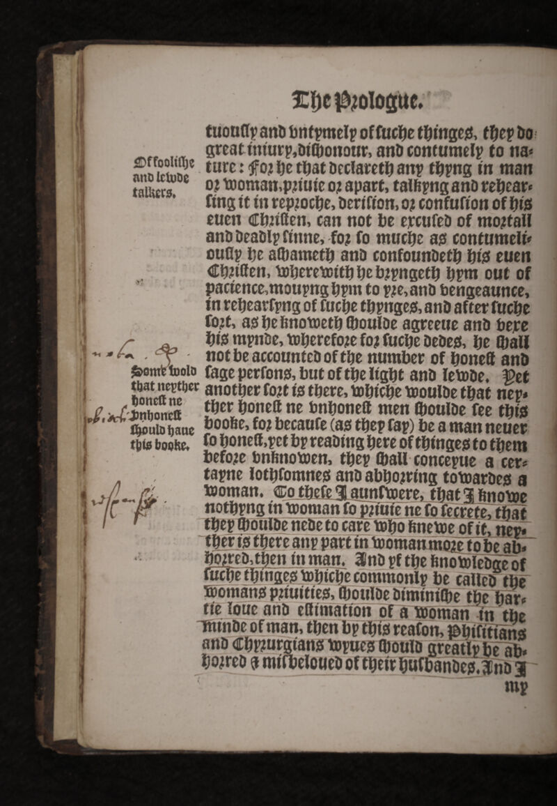 mit> Ictuoe tnlto £. £f)C ^ologuc. tuonflp and bntpmelp offucbe tbinges, thep Do I <Y great tniurp,Di©oitour, and contumelp to na* ziZl2z ture: be that Declare^ anp tbpng in man o? toomampjiute oi apart, tal&pngano rehear* ftng ft in repjocbe, Derifton, o? confufton of f)is euen Cbuflen, can not be ercufed of mojtall and DeaDip finne, foj fo mucbe as contumely ouflp be a©ametb and confoundetb bis euen CbJtffem tobererDitbbebjpngetb bpm out of pactence,moupngbpm to pje,and bengeaunce, in rebearfpng of fuche tbpnges, anD after fucbe fojt, asbefinotoetbftoulde agreeiie anD bejre bis mpnde, toberefoje foj fucbe dedes, be Wall m I I not be accounted of the number of boneft anD Swmfcfooio fage perfons, but of tbe light and letode, $et 22fJ2f}** another fo?t is there, bobtebe tooulde that mv* uSonta bojieft ne bnbonett men ©oulde fee this thouiohaue boo6e>f0* becaufe (w thep rap) be a man neuer t&te boohe* fo boneff,pet bp reading here of tbinges to them before bnftnotoen, thep Wall concepue a cer* tapne lotbfomnes and abhorring totoardes a bjoman. Co tbefe 3 aunftoere, that 3j ftnotoe nothpng tn tooman fo pnute ne fo fecrefe, that thep ©oulde nedeto care tobo finetoe of it, nei* tber is there anp part in tooman moietobe abT bonded, thenjnmam 3Pndpfthefinotoledgeof fuche thtnge^ tohiche commonlp be called the Romans pbuities, ©oulde dtmtnt©e the bar* tie loue and eSimation of a tooman in tbe Ttunde of man, then bp this reafon, OTtftttans and cbpjurgians topues ©ould greatlp be ab* beared f mtfbeloueD of their buf bandcs Jnd 1 y- - mp