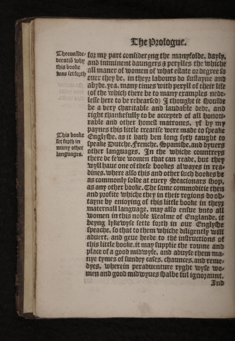 £f)ep?olo<sue. Cbeconfac* fo? rnp part confiDerpng the mattpfolDe, Daplp, So0{71’ anD Daungers a perplles the totycty tone fctfo’tiial1 maner of toomen of tthat eflate o i Degree fo ' euerthepbe, in tbep? labours Do fuftapne ano abpDe,pea, manp time# toith perpU of their life (of the tohicb there be to man? eramples neDe* ieffe here to be rebearfeD) 3 thought it (boulDe be a berp charitable anD fauDable DeDe, anD right thanfeefullp to be accepteD of all honour table anD other bonett mattones, pf bp mp _ . papnes this little treatife mere maDe to fpeafie SKJSSr €n8l^e’ tt hath ben long fptb taught to manpottet fpeafieButcbe,4frencbe,£>paniO)e,anDDpuers languages. ot^er languages. 3n the tohiche countreps there be feme momen that can reaDe, but thep topllhaue one of thefe boohed aimapes in rea* Dines,mbere alfo this anD other fuch boofeesbe as commonlp folDe at euerp ^tacionars (hop, as anp other boo&e.fl&be tame commoDitie then anD pjofite tohtche thep in their regions Do ob* tapne bp enioping of this little boofie in thep? maternall language, map alfo enfue bnto all momen in this noble ffiealme of aftiglanDe, it bepng Ipfiempfe fette fo?th in our Cnglpibe fpeache, fo that to them mbtebe Diligentlp toil! afiuert, anD geue heeDe to the inttructio ns of this little boofie,it map fupplie the roume anD place of a gooD miompfe, anD aDupfe them ma* npe tpmes of funDjp cafes, chaunces,anD rerae* Dpes, mberetn peraDuenture rpght mpfe mo* men anD gooD miDmpues (balbe ful ignojaunt.