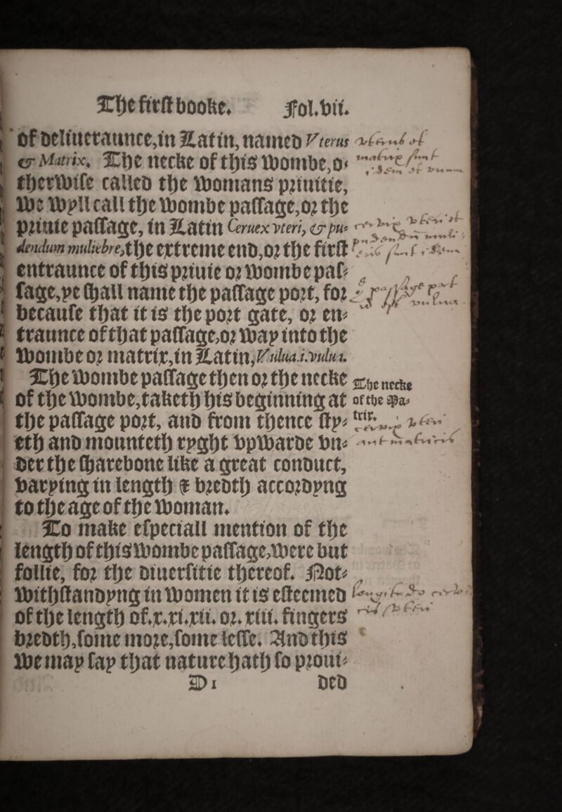 i' of oeUttctatutcMn Safin, natneo Vter us | vr i»*** wiw Ul UJ19 UIUIIIII17)U< ( therWife called tf)e Womans pjiuitie. We Wpllcall tlje Womb c paffage, oj tlje j pmtte paffage, in Satin Qrutxvtm, wpu* , ‘tendum muliebre,ttyt tCtrCIUC ettD,OJ tlje fttft Tl-TT- f ■ -ft— cntraunce of ffjis pjtute o; Womb e paf= . , fage,pe (bail name the paffage poit, fo izr/)K 7,, becanfe that it is tlje pojt gate, oj em  r 1 ttaunce oftljat paffage, oj wap into tlje f Womb to? matriranSatm.^i'i’K/H;. I She Wombe paffagetljen o: tlje ttccbe ebc „cAe l of tbe Wombe, tabetb fits beginning at Of tf}C tlje paffage pojt, ano front tljencc ffp< etf) ano ntountetlj rpgljt ttpwaroe ton* bcrtljeOSjarcbonclilst agreat contutct, barping in length f bjeotlj accowpng to tljeage of the Woman. I So mabe efpectall mention of the length of thiSWontbepaffage,were bnt follie, foj tlje oiuerfttie thereof. Ji3ot WttljftanDptig tit Women it ts etteemeo r^ of tlje length of.r.ri.nt. oj. titi. fingers ^ ' ^ m W ^ . W . # _\ a bjcbt!),fomc moje,fome leffc. 3Uwtljts ‘ Wemap tap that nature hath fo ptottf* M)i oeo