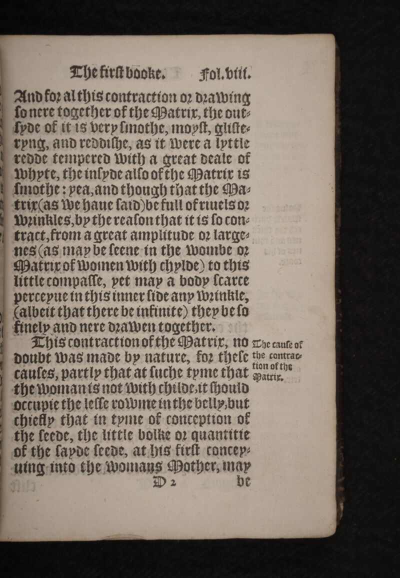 t I l i foi alt!) is contraction o i Dtaibtng fo ncre together of the$)atttr, tije out« fpoe of it is betp fmotlje, inoplt, glide* tpng, a no reDbtfljc, as it il'crc a ipttie reooc tcmpcreo rbitb a great scale of luiiptc, tijcinfpocaifooftbc flioattir ts fmotljc: pea.ano tljougl) that tfjc fl0a* tttjc(as \be hauc fato)bc full ofttuciso,: lbitnWes.bp ti)c rcafon that it is fo con* tract,from a great ampiituoe o? larger ties (as map be feenc in tlje lbombe ot C^atriroftbomentbith chplbe) to this little compare, pet map a boop fcarce pcrccpue in this inner fioe anp tbjtnftie, (albeit that there be infinite) thep be fo finelp anb nere otatben together. Xijts contraction of the C0atur, no &bc eaufe of Doubt tbas maoe bp nature, fto thefc caufes, partlp that at fttche tpnte that 4°awt'M the tboman is not Jbith chtlbe,it fijoulD occupie the leffc roibrnein the bcllp,but thieflp that in tpnte of conception of the feeoe, the little bollte oi quantitte of the fapDC feeoe, at !)ts fieri concept uing into tlje tbomatis pother, map «»!,. i>» be