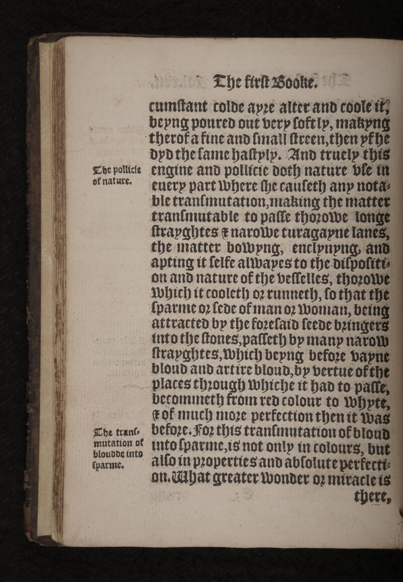 V ♦ > cumftattt coibc ap?e.. bepng poureb oat berp foftlp, maftpng tberof a fine ana fmall Green,then pf be bpbtijcCame baftplp. truelp tljts £fjc poUicle engine anb poutcte both nature bfe in efnatute. tticrp parttbbcre dje caufetb anp nota* ble tranfmufatton, making tt)c matter tranfniutable to pafife tbojoVbt longe flrapgljtes ? naroibe turagapne lanes, tbe matter boibpng, enclpnnng, anb apting it felfe altbapes to tb e bifpofttr* on and nature of tlje beffelles, tbojofbe ibljitlj it cooletb o? runnetb, fo that tljc fparme ojfeoe of man ot lboman, being attracteo bp tlje fozefatb feeoe lingers into tlje Hones,patfetlj bp manp naroVb Krapgbtes.lbljicl) bepng before bapne blouo ano artire bloub,bp bettue of the places though tbljiclje it ban to palfe, bccomutetb from reb colour to Vbbpte, ijf of mucb moie perfection tben it upas %ht tranf* before, fo? this tranfmutation of blottb 5SSSJ into fparme,is not onlp in colours, but alfo in properties anb abfoluteperfecti* on.iailjat greater ibon&er o? miracle is there. ffjarmc,