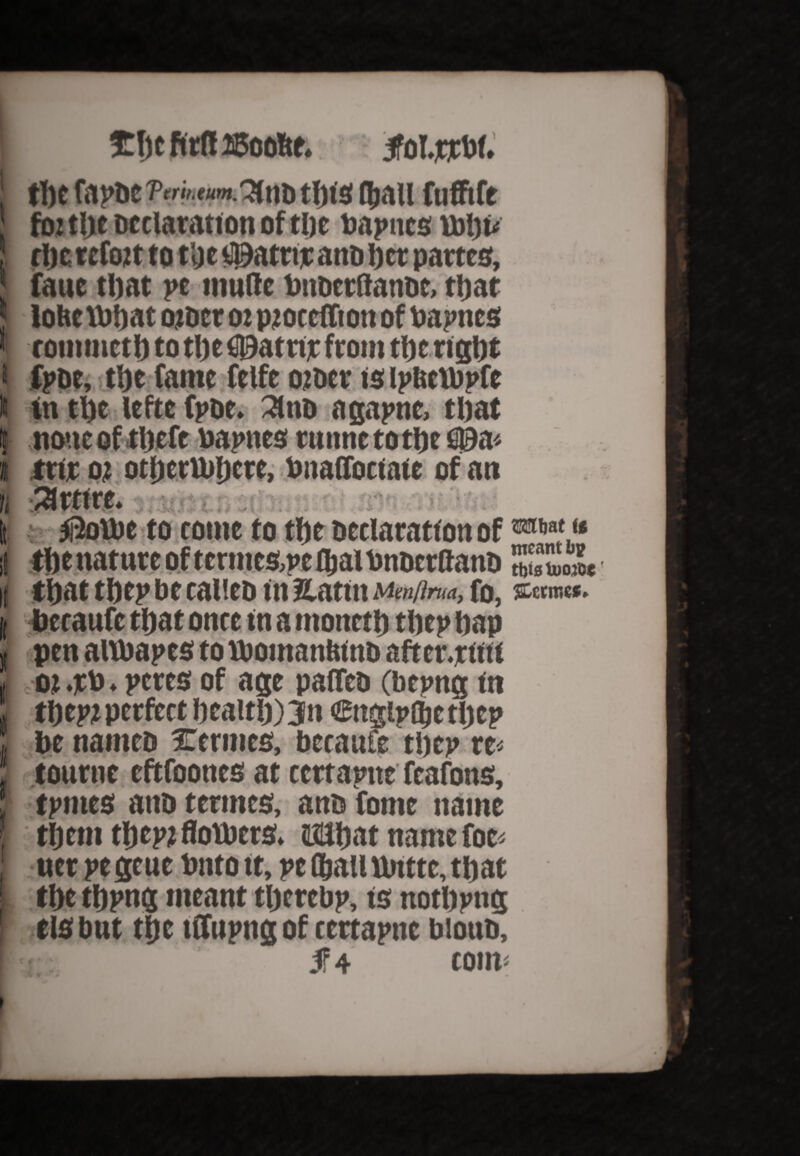 1 » n if t i £ljcftrf!ffioofte* follow. tpt fat’DC7,'«>.3ltlDtl)t3 Qiall ftlfflft foj tpe Declaration of tpe Daunts Uipu rljc retort tot'ge t^atnr anti per partes, faue tpat pe mufle PttoctftanDc, ttjat lohe tPpat otoct ot pjoccffton of Papncs rommetptotpe©atrirfromtperigpt fpoe, tpe fame ftlfe other is iptteiDpfe in tpe lefte fpoe. 31 no agapne, tljat none of tpefe Papncs runnetotpe S0a< tttr ot otperuipete, Pnaflbciate of an Retire. $ou>e to tome to tpe Declaration of *®** <* tpe nature of terntes,pc fljal Pnocrltano ZTmm tpat tpep be calieo in Hattn Mmflna, to, *«»««. beraufc tpat once in a ntonctp tpep pap pen altbapes to tPomanPino aft cr.ru ti ot .rP * peres of age pafteo (betmg in tpept perfect peaup)3n Cngiplpetpep be names Verities, became tpep w tourne eftfoones at certaptte feafons, tpmes anb termes, ano tome name tpern tpept floUiers. ifilpat name foe- ner pe geue Pnto it, pe fpail ttittte, tpat tpe tppng meant tperebp, is notppttg risbnt tpe tffupng of certapne blotto, jf 4 com*