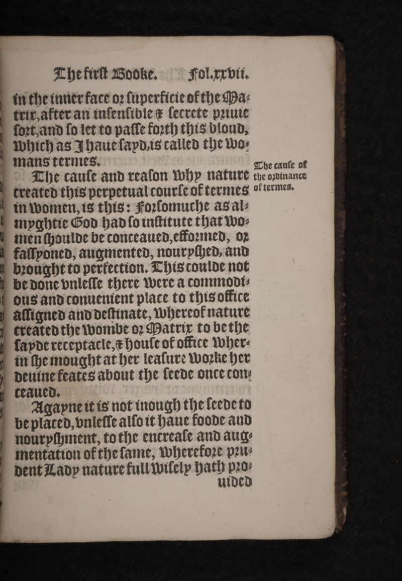 t t I » I/I 5C!)tnru asooftc. #ol.jtjcbtt. In tlie inner fare 02 fuperficie of tlje f!0a< ttir,after an infenftbie a fccrcte pilule fo2t,anb fo let to paffe foitlj tftis biouD, H)l)tel) as 3 Ijaue fapb,ts calico tljc ttio< mans termes. jojccanccot %\yi tanfe anb reafon tbtjp nature tl)C ojotnancc crcatcD ttjts perpetual coutfe of termes0,ltcmt8- in \Pomen,ts tills: jfoifomuclie asal* mpglittc (Sod tiaofo wftitutc tbattbo* men (Ijouioc tie coticcaucD,cffo:tttcD, oi faffponeb, augmentcD, noutpfljcD, ant> biongfyt to perfection, mils couioe not be Done bnlcffc tljcte mere a conunobi* ous anb tonuenlent place to tills office affigneb anb belhnate, ibbereof nature treatebtljeibombe oi S0atnr tobetlje fapbe receptacle,* boufe of office ibbet* In fljemouglitatljet leafure Ibotfee t)cr beuinefeates about tl)e feebe once com ccattcD. agapne ft is not inougl) tlje feebe to be plateb,bnleffe alfo tt Ijaue foobe anb noutpGnnent, totl)e encreafe anb aug< mentation of tbefante, tbbcrcfoje ptu< bent &aop nature full Ibtfelp ijatl) pio< lltfttfl