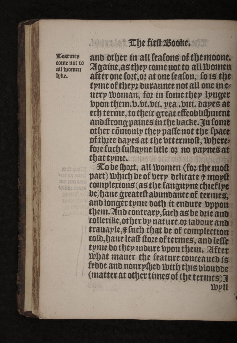 Statutes come not to all toomeu lyhe. 3 J • ^ ' • r- %j « . * •4 ; t . V? •• ' V”w * ? v *i -■•*■« . ! /V injefitB^oofte. *. ' anb otf) er tit all feafons oftftcmoone. 3lgatne,as tljep come not to all Women after one fo?t,o; at onefeafon, fo to the tpme of thcpt ouraunce not all one fn t* uer? woman, foj in foinethcp linger bpon thcm.to.bt.bft. pea Witt, napes at eel) terrne, to tljett great cffeobltfljment other comonlptheppaffenot the fpace of tl)2ce napes at tlje uttermod, Where* foie fuel) futtapne title o? no papnesat that tpme. %q be (bojt, all women (foi the mod part)Wl)tcbbcofbcrp Delicate $ rnopd bejljaue greatefl abnnbance of termes, ano longer tpme both ft ensure bppott tbem.3ub contrarp,fuch as be bite anb coliertbe,other bp nature,oj labour anb trauaple,$fuch that be of contpiectton colb,haue lead dote of termes, anb leffe tpme bo tljep insure bpon them, lifter What maner the feature conceauebts febbe anb nourpfljes With this bloubbe (matter at other tunes of the tetmes)3 wpii