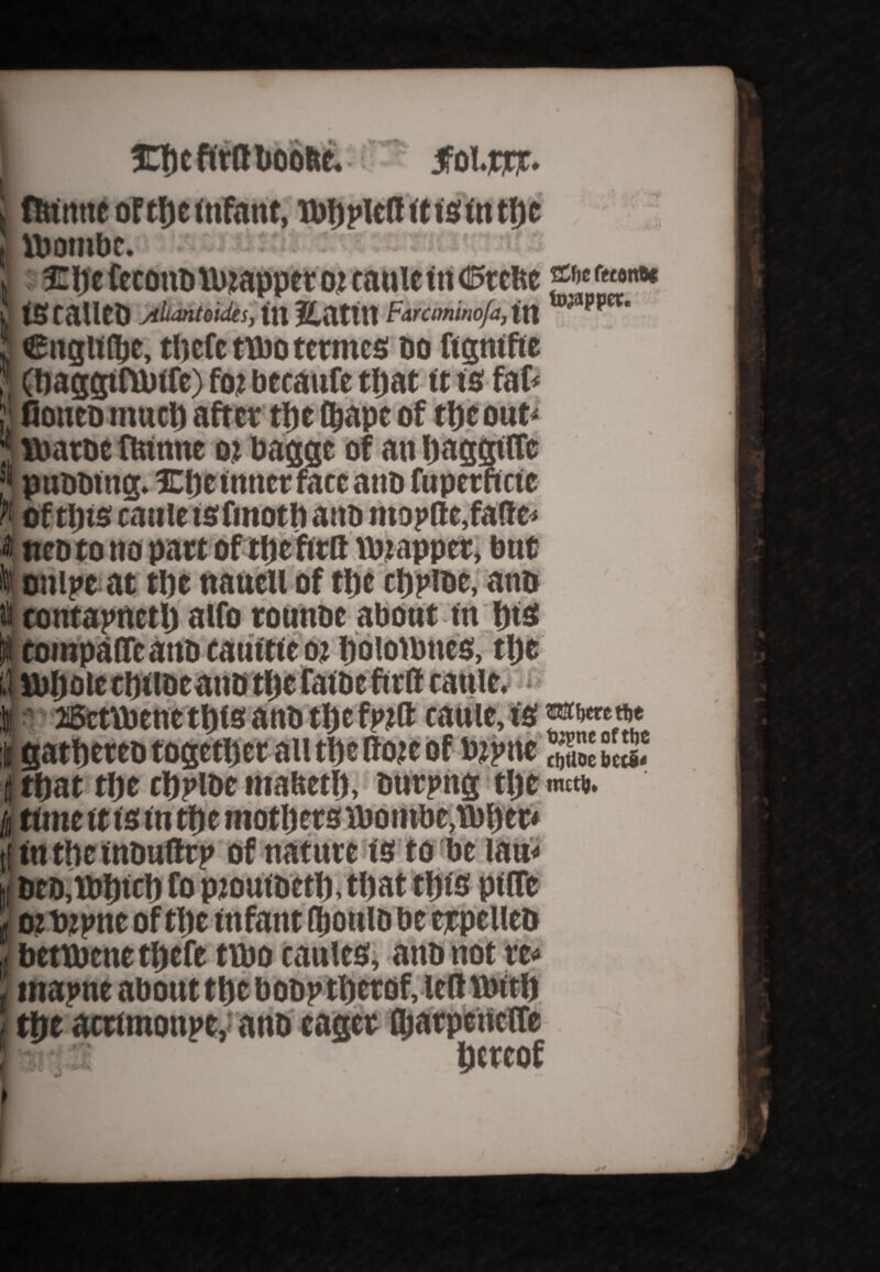 inftcfttftlioofte. Jfol.jcjcr. flrtmtc of tljc infant, ibftpicft ft is fn tfte J lbombc. > : £fte fecmtbttuapper ot caulcitt C5tclte &*(>«><«* IS calico Jilumtouks, in Eattn Faraminofa, In 'Jt,pCt' . englf Ifte, tlicfc tibo termcs do ftgmfie ’ (ftaggtftbffe) foj beeaufe tljat ft is fat '< fioitcb mntl) after tlic tftape of tfteout ttarbe ftunne oi bagge of an ftaggiffc pnbbtng. JEfte inner face anb fupetnei e (i of tins cattle tsfinoth anb ntopfte,falter t neb to no part of tfic ft ttt ttuappet, but I ottipc at tfte nauell of tljc cfjpibe, anb it contapnetlj alfo tounbe about tn Ijtsc Itompaffcano catnttco! ftolofbtics, tfte 1 lbftote tftilbeanb tfte fafbe firtt cattlM^^H I 26ctttoene tljts anb tfjefpift cault, I gatftereb togetDcr all tin dote of bjpnc X S«s. i tftat tlje cljplbc mabetlj, burpng tljc mem. \ time ft f s fn tftemotfters Vbombe.Jbftet* I fn the f nbuftrp of nature fs to be ian< i DeD,tt>fttcft fo pioufbetft, tljat tiffs pflfc i ot tupne of tfte infant Qjoulb be erpclleb bettbene tftefe tvbo caules, anb not re< tnapne about ttjebobp tljerof, left tbit ft tfte acrimonpe,; anb eager fftarpcncfle • :1 Hereof