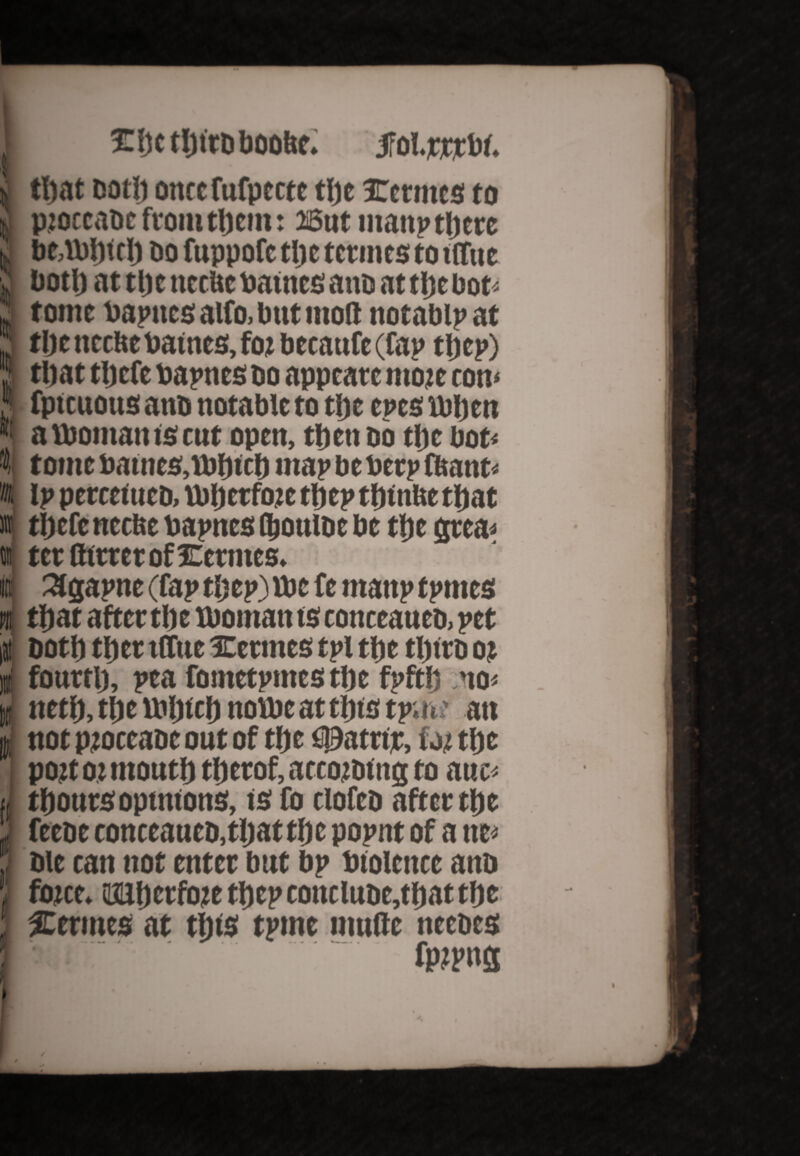 1 £bcthtrDboobe. JFoI.jcrrbf. i that Dot!) ontefufptctc the internes to j, ptoccaoc from them: 26ut inanp tljete i bt,Which oo fuppofc the termes to tifue v‘ both at tl)t ttcrUc batnes ano at the bot* iJ tontt bapttes alfo, but molt ttotablp at Jj the ticcHe batnes, foi btcaufe (fap tl)cp) S tl)at tljcfe bapttes oo apptare mote con* 5 fptcuotts ano notable to tl)t eves when S: a Woman ts cut open, then oo the bot* I tome battles,Which map be beep Want* t ip percefuco, Whcrftuc thep thtttbe that it tljefc neette bapnes (boutoe be the gtea* i ter QttrerofXermes. it 3gapne (fap thep) tt»c fe manp tpmes n that after the woman ts conceaueo, pet iH oottt tfict tffue Uletmcs tpl tf)e tI)tro ot I fourtl), pea fontetpmcstlje fpftf) no* J nett), the Winch nowe at tins tpaw an I not ptoccaoc out of the figJatrtjc, fa; the pott ot month therof, accowing to auc* ij thonrsopinions, ts fo elofeo after the 1 feeoe conceaueo,that the popnt of a tte* ; oie can not enter but bp btolcnce ano J font. iaahetfojte thep concluoe,that the l Verities at this tpine multe necoes I