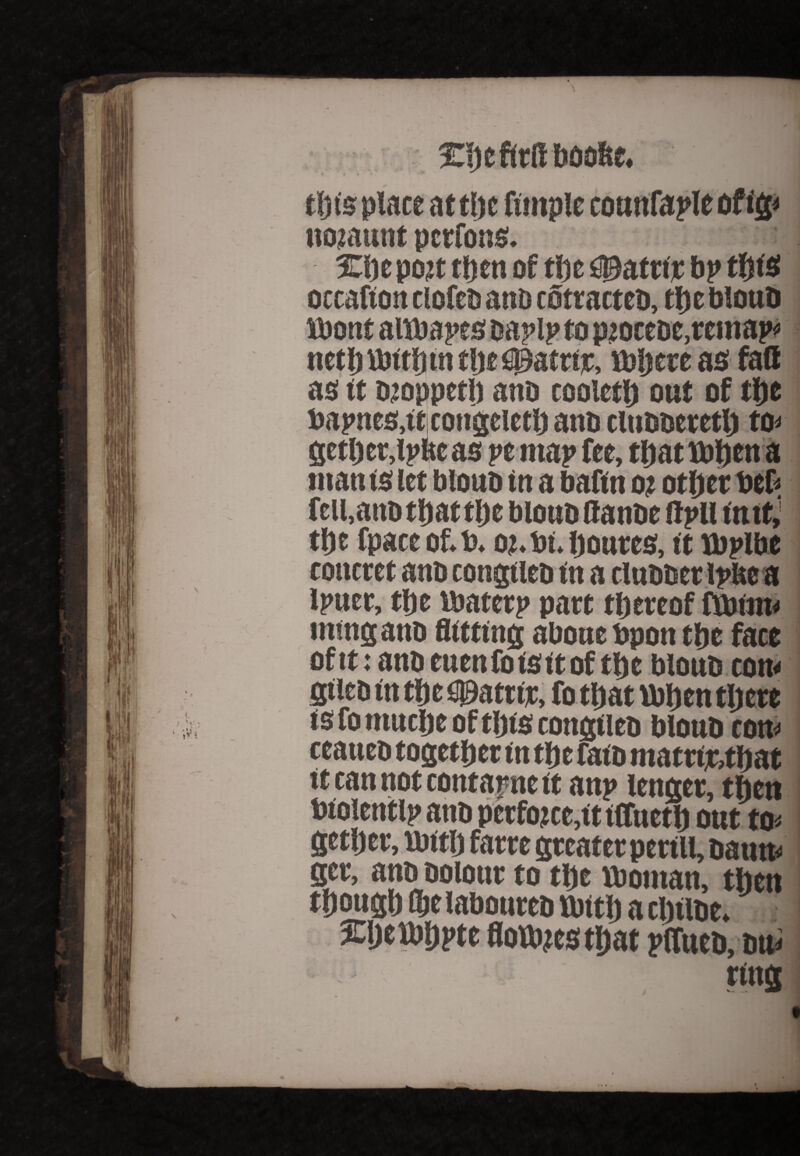 tl) is place atthe fimple counfaple of ig« ttotaunt pcrfons. Xi)c po?t tljctt of the ©attir bp tfjtsi occafton ciofcb anD cotracteD, the blouD fbont attbapes oaplp to pioctDc.remap* net|) vbtthtn the fig&trtjc, tbijctt as fact as tt ojoppetl) anD cooleth out of the bapneatftjcongeitth anD clubbeteth to< gether,ij>Reas yt map fee, thatibhcna ntan ts (et blouo in a bafin o? otfjcr beh fell,anD that the blouD ffanDe flpll intt,’ the fpact of.b. oj.bi. houtcs, it tbplbe concret anD congtieD in a tluDDtt Ipbe a Ipuer, tfjc ibatcrp pact thereof ftbtnw ming anD flitting abone bpon the face oftt: anbeuenloisitof the blouD con< SileD in the Hattie, fo that ibhen there is fo muche of this congiieo blouD cou« ceaueD together in the faiD matrtethat it can not contatme it anj» lenger, then biolentlp anb perforce,tt iffneth out to* gether, tbitlj farre greater perill, Datm* ger, anD Dolour to the Vbotnan, then though OjelaboureD Urtth a clnlDe.J 3Cijett)h?te flotthcs that pffueb, du*