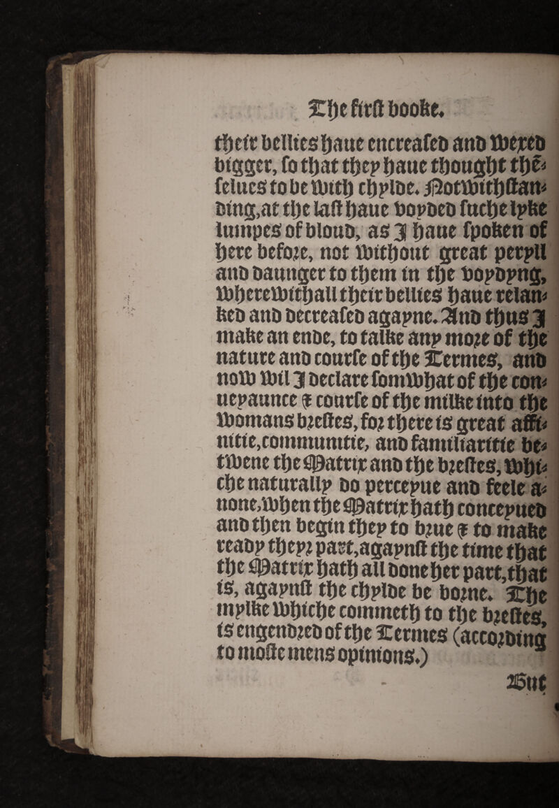 \ 5Cfte ftrfl boobe. tbcir bellies bo tie encreafeb anb tbejeeb bigger, fo that tbep bane thought tbe< feints to be anti) cbpibe. 5i5otfbitl)ftan< tsing.at the lab bauc bopbeb fucbe ipbe lumpesofbloub, as 3 bane fpoben of here bcfoic, not fbitbout great perpll anooaungertotbem in tbe toopbpng, rbbcrcvbittjautlicir bellies bane reian> bco anb becreafeb agapne. ^ttb thus 3 mabe an enbe, to taibe anp mo;e of tbe nature anb eonrfe of tbe Hermes, anb noth am 3 betiare fomibbat of tbe con* nepaunee $ conrfe of tbe milbeinto tbe ibomatis biefles, fo? tbcte ts great affb nitie,commnnttie, anb famiiiaritie be* tibene tbefljjatrijeanbtbe bietfes, tbbi* cbenaturalip bo percepue anb ftele a* none.xbben tbe fi0atttjc batb concepueb anb then begin tbep to bine $ to mabe reabp tbepi part,agapnft tbe time that tbe ^atrb; batb au boneber part,tbae is, agapnll tbe cbplbe be borne. 3Cbe mplbe ibbicbe commetb to tbe bieQes is engenbjeb of tbe Hermes (accoibincr to moSc mens opinions.) ffiut i < »