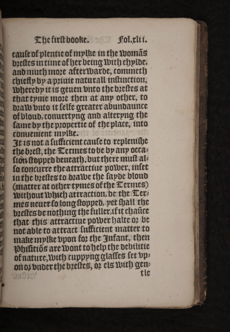 »! k k pt i ifi r H t I Ibcftrttboofte. jfoljcli t. taufe of plentie of ntplltc in the womas Ozcftcs in time of bet being Wttlj cbpi&e, anb much ttioje aftetWatbe, commctb ctjitflp bp a pjtuic natntall inflinction, Wberebp it is geuen bnto the bteftes at that tpmt tnote then at anp other, to b?aw bnto it felfe greater abnnoaunce of blouo, conuettpng anb aiterpng the Camebptbepjopcrtteof the place, into conuenient mplfte. 3t is not a fufftetent eaufe to tcpletufljc tbebzett, tbe Xetnies to be bp anp occa« ftbtittoppebbcneatb>buttbctctnuttal* fo concurte tbeattractine power, infer in tbe bteflesto bjiawe tbe fapbe bloub (matter at other tpmes of tbe icermes) ttrttbout Web attraction, be the £er* mes nener folongfloppeb, pet (ball the bzeflcsbe nothing the fuller,if it cbauce that this attract!ue power baite oj be not able to attract fiifftcient matter to maftempmebpon fo? the infant, then ^bifitios are Wont to help the bcbiiitie ofnatnre,Witb cnpppng glades fetbp* onojbnbertbebitbes, o? els With gem v*1 f tit
