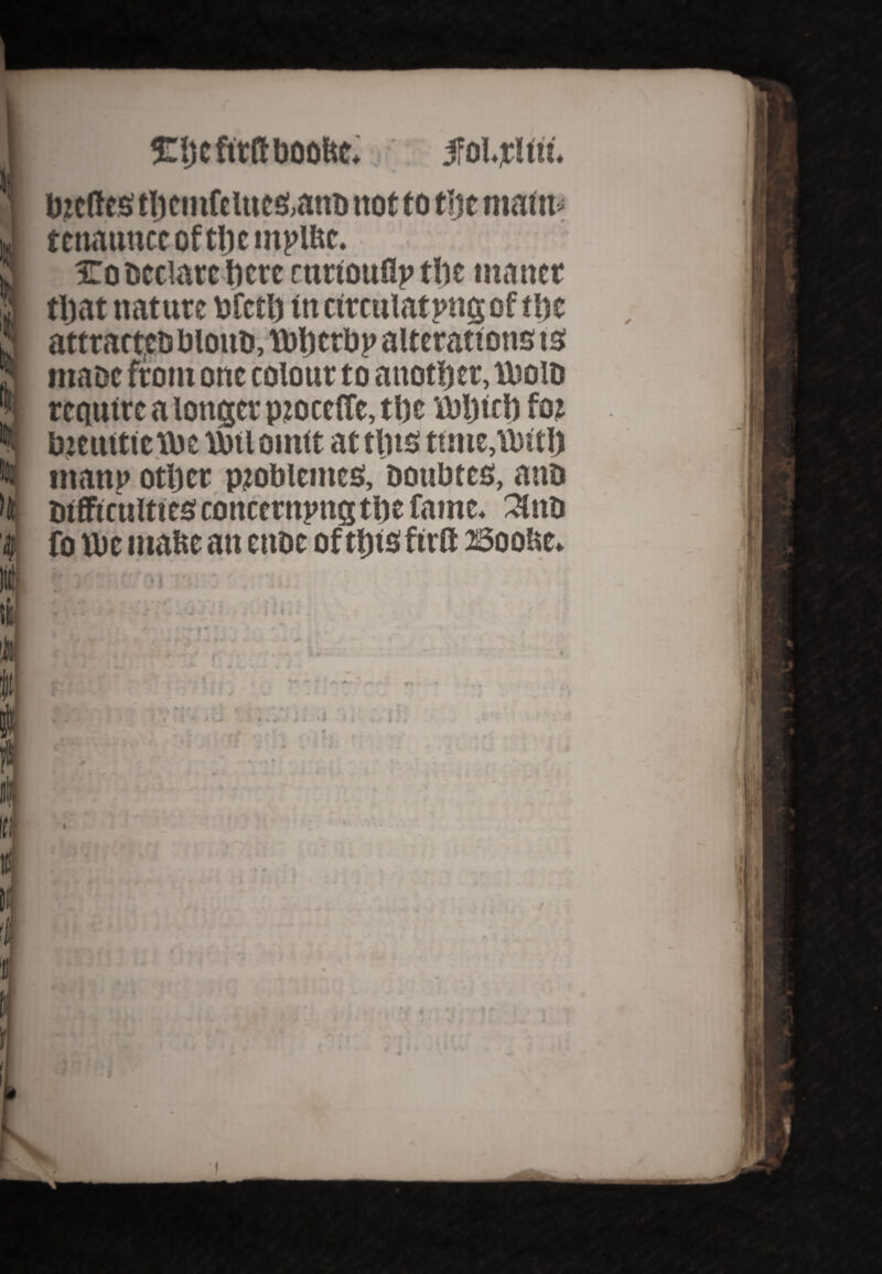 Eljcfirftboo&e. ifolrltu. bzcftcs tljci»fciucs,anD not to t;jc mafit* tcnauttccoftljcniiUtc. To Declare ftcre ruttouflp tlic matter tljat nature bfctlj tn circulating of tlsc attrartf a blotiD, Tbljcrbp alterations is maoe front one colour to another, Utoio require a longer pzoccffe, tl)c toijitl) foz bieuttitioe Ujtiointt at tins ttnte,VPitl) ntanp otljcr pzoblemcs, ootibtes, aaD Difficulties concerning tfte fame. 3lnD fo U>e matte an euoe oftlitsftrfl: Soo&e. ; * l • I i * * * *»4 f* *  4k *• :« ’• s * i» * * ■ • * 4. i «• 4 I t # 4 V ic tfl i 'ttt-i