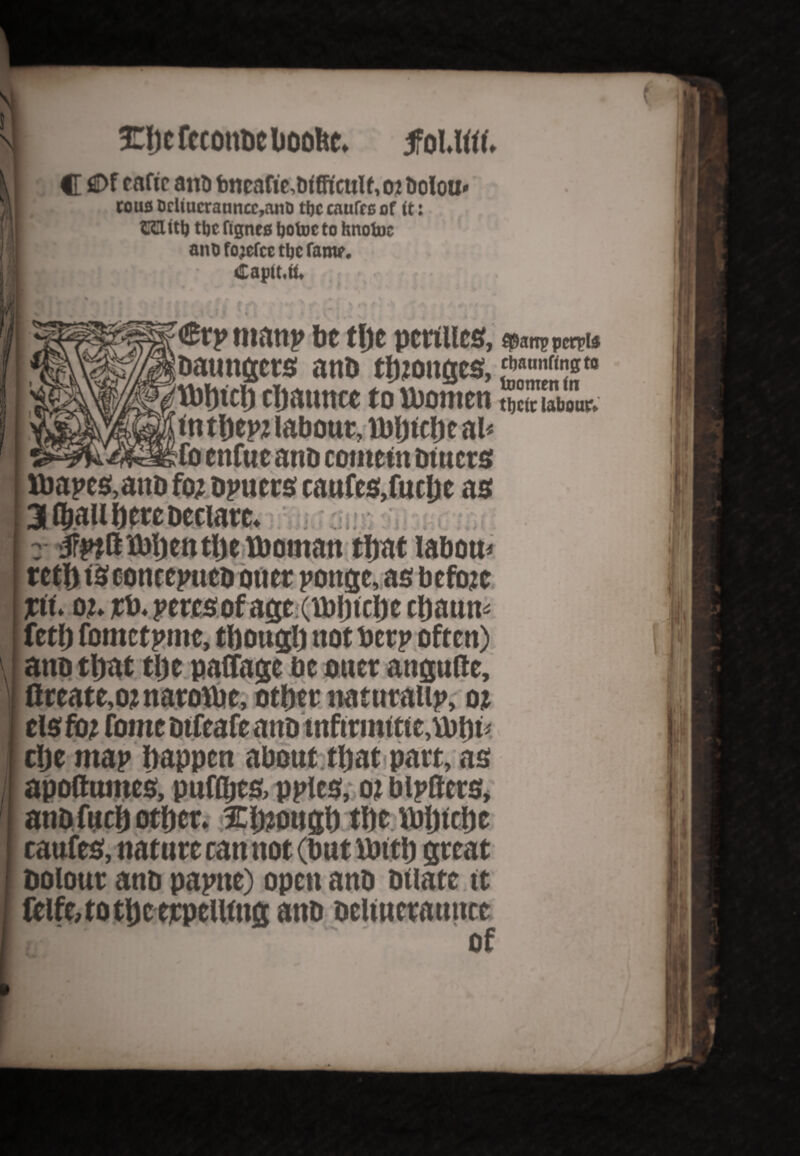 ! Ebcfccottbeboolte. jfol.M. /A C C>f eaftc ant) bncafie,trifFicuU, 02 Doloir to us Drliucranncc,anD the caufrc of ft: CCUtt) ttjc ftgnes fjotoc to hnofoc ant) fojcfce tljc fanv. |f« : 3 Captt.tU r • €tp manp be the pcttllcs, Daungcrs anD tb?oitges,<*««»«* gltbbicb cljatmce to lbomen <tt tpep? labour, toijtcljc ah fo enfue ano content outers 1 U)apes,atiD fo? Dpuers caufes.fuclje as 3 (ball here Declare. r 'jfptStoijentlje tboman that labour retf) isconeepueD oner pottge, as before pit ot rb. percsof age (Hjfjtclje epaum fetp fomctpnte, though not berp often) auu vyav ujt uv wwtt uu^tuit, ]| flrcate,o? narobjc, other naturalip, o? els fo? fome DtfcafeaitD tnfitmtttc,tt)i)t> 1 clje map happen about that part, as apoflttines, puffljes, ppies, o? biptters, anbfuch other. 5Eh?ough the ibljtthe caufes, nature ran not (but ttrtth great Dolour ano papne) open anD Dilate it Celfe,totheetpell(ng anD Deltneraunce of