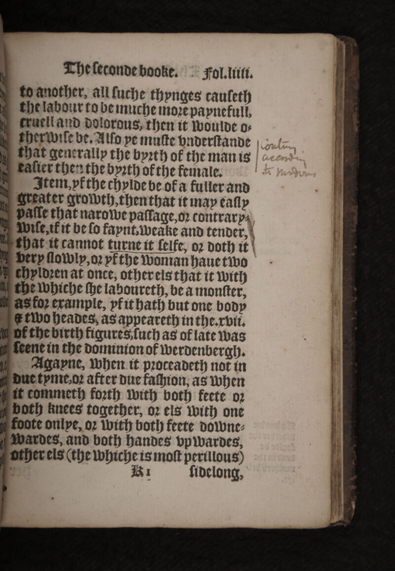 k Xb e feconbe bootte iy  to another, an fucijc tbpnges caufetb t|)f labour to bcimicbemorepapncfulf, trutlianb Dolorous, tl)ttt it ibouloe o* . __^ _ 3 Sencrailp tlje bj>irf) of the man is Ift °f1the female. 3tem,pf the cbpibebe of a fuller anb ereater grotbtb,tben that it map taflp pane tl)at naroitoc pabage.or contrary Mnfe.tf it be fo fapnt,lbcabc anb tenoer, tbat it cannot turne it feife. or both it toerp botblp.or pf ttjc tbontan baue tlbo cbplbjen at once, other els tbat it untij the ibbtcljc ffjc labouretb, be a monber, as for trample, pfitbatbbutone boop 9 tlbo beabes, as appearetb in tbe.rbtt. of tbe birtb figures,fucb as of late Mias feenein tbe Dominion of iberbenbergb, Slgapne, ibben it ptoccaoctb not in Due tpme,or after Due fabjtott, as Mihen it comntetb fojttj rbitb both feete or both bnees together, or els usitb one pi foote onlpe, or ibitb both feete Doibnc* f, ibaroes, anb both hanbes bpibaroes, other els (the Ibbtcljc is mob periiious) M i fibelong. li * h k .