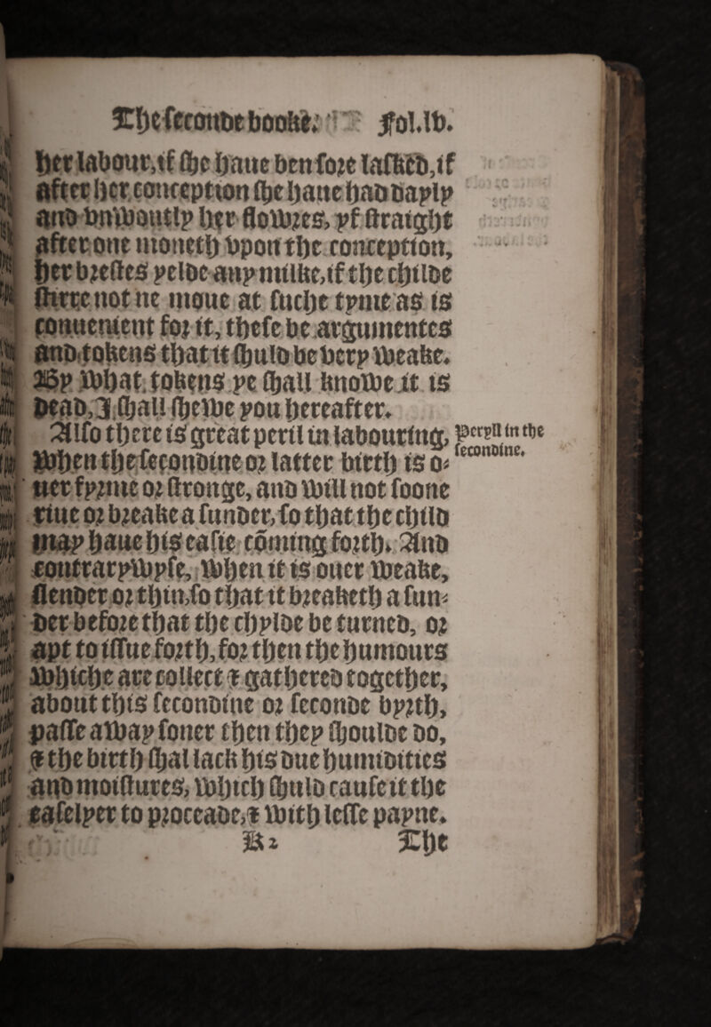 Ehefecoube booUe;; ■ 5fol.lb. ti <k her labour, tf fljjc haue benfiwe laflttb,if after hcrconc cp turn (be hattcbaDDapip ano toniboutlp hf r floUues, pf firaight after one monetb Upon the conception, f)tr bteftes peloe atip miibeaf the eftt foe three not ne inoue at fuelje tpmeas is tonuctucnt foj ft, tbefe be argumentes 36p art) at, tobeits pe (bail imotbe it is DeaD.jfljaii (bribe pou hereafter. 3Ufo there is great peril in labouring, JtMien tljefefonoineoz latter birth is o* 1 wet f pnne oj flroitge, ana Vbill not foone ttue oi bteabea funDcr,fo that the cljtlb IU4Pbanelitseafie ' '  ouer tbeafte. Derbefoze that ti)e cljplDe be turntb, o? 1 apt to ifltie forth, foz then the humours about this feconoine 02 feconoe bpjtth, , parte a tbap fonet then thep djoultic do, $ the birth fljal tacit his Due hunuDitics 9 aubmoiltures,lbhicl) fbttiD raufcitthe 9, eafelper to proccaQr.t Hath leffc papne. f iu £lje w ..