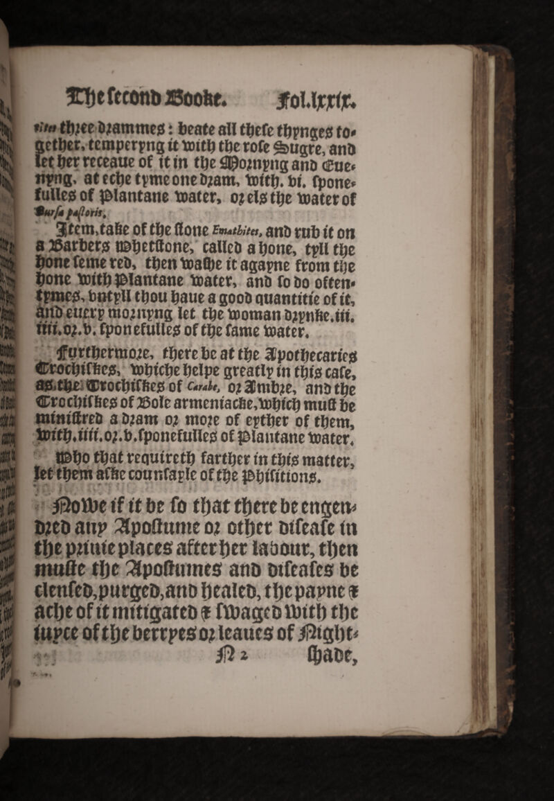 s i»t i te i I it 0 w i ¥ \ HThefcconbBoolte, ifOUjCjrtjC. 8ether, tempering it boitb tbe tofe *bugre, anD t tier rcceaue of it in the 0£tojnyng anD Cue* npng, atecbetymeoneDjam, boitb.bi. fpone* fuller of i&lantane boater, oj els the boater of turfite oris. 3tem.tafie of the (lone bhMu, anD tub it on a tfarbers t©betftone, calleDabone, tylltbe bone feme reD, then boalbe it agayne from tbe bone boitb JBIantane boater, anb fo Do often* tpmc& bntyll thou baue a gooD quantitie of it, aiibeuerpmo;nyng let the booman Djynfie.iit. nii.oj.b. fponefullejs of the fame boater. f urtbermo;e, there be at the aipotbecariejs Crocbiffic& bobicbe belpe greatly in tbfe cafe, afrtbfc ®rocbiffte$ of c«*ut ot Hlmbje, anD tbe Crocbtffieg of 2&ole armeniacfie,bobicb muff be miniffrep a D;am oi moje of eytber of them, tw't b* Hit oj.b. fpo nefulle^ of f&lautane boater. tfebo that requtretb farther in tbte matter, let them affre counfay le of the i&bifition$. - ' r . 4 V rK I 11; . i /Rofbe if it be fo that there be engetv bico attp apottnme oi otljcr tnfeafe in the pittite places after her labour, then made the 3po(httnes anD Difeafes be tlenfeb.purgeD.anD healeo, the papnc ? ache of ttmitigatcDf ftbagcDUnth the iupce of the berrpeso? leaues of /Right 9 * •f» % /R* thaur.