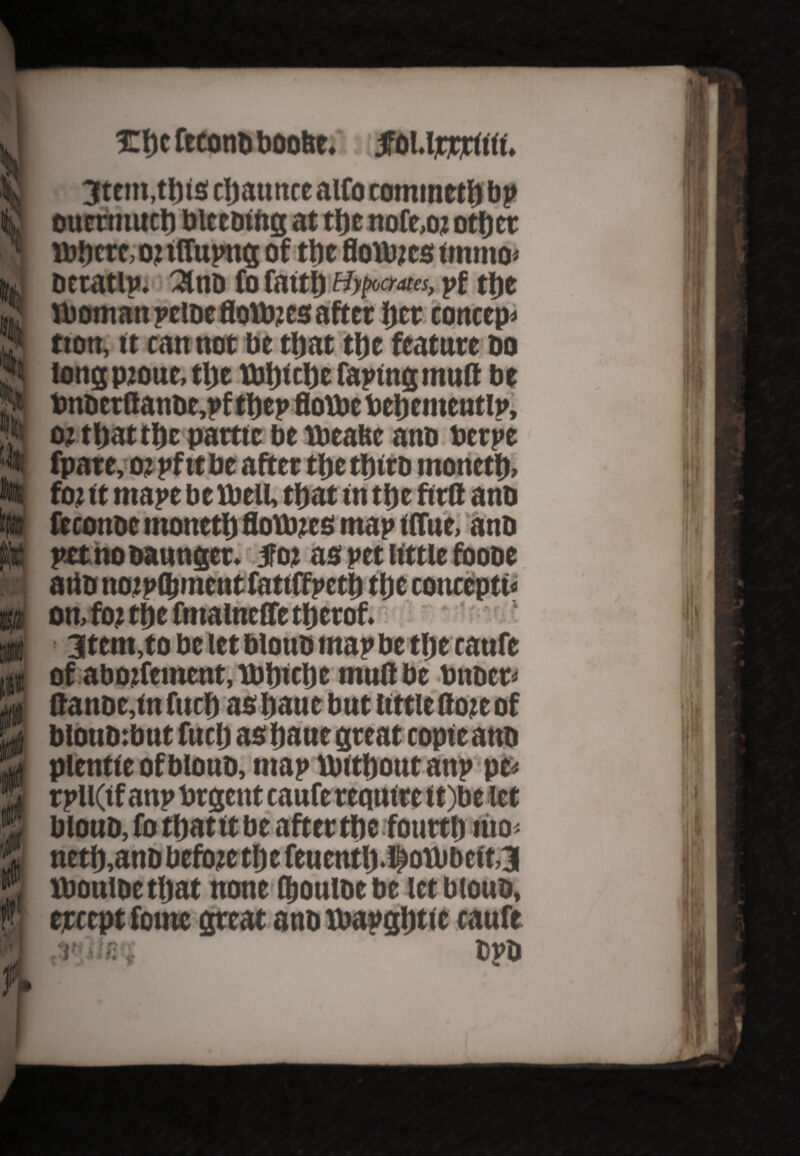 ife % 4 Hi i 3Tt)cftconiiboo6e.' s i joUjcrtitii. 3tem,tl)is cljaunce alfo commetb bp ouertnucb bleeding at tbe nofe,o? other ibbcre,o?tflupng of tbe flouucs omno> beratlp. 2lnb fo faitj) Hypaaa, pf ttie Iboman pclbe flotbjes after Ijct concept tton, it cannot be that ttie feature do tong pjoue, tlje tbbtebe fapingmud be tmderttande,pf tbep flottoe toebementlp, o? that tbe partic be tbeafee ana berpe fpare, o?pf ttbe after tfjctJjtrd monetb. fo?it mapebeVbeU, that in tt)e ftrfl anb fecottoe tnonett) flotb?es map iffue, anb petnobaunget. Jo? as pet little foobe artb no?p(bment fatiffpett) tljc concepts on, fo? tlje fmalneCfe tfjerof. 3tem,to be let blouo map be tbe canfe of abo?fement, U>t)icl)e mud be bnber> ftanoc,tn fuel) as bane but little do?e of btoubibut fuel) as baue great copie anb plentieofbloub, map ibitboutanp pe< rpll(if anp brgent caufe require it)be let bloub, fo tbatit be after tbe fourth mo< netb.anb beft)?e tbe feuentlj.f ott>bcft,3 Xbonibetbat none (boulbebe let bloub, except forne great anb lbapgbtic caufe .I'jlti’f bpb