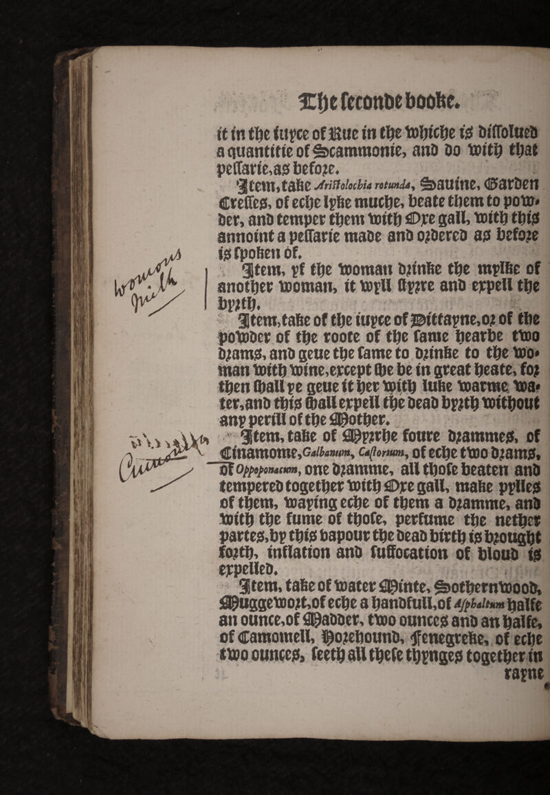 yV Xfjefeconbeftoofce. ft in tijc ftiyce ofliWeiti tfte tofttcfte te BiffoIucS a quantftie of Scammonie, anO Do toftt) tt>ae peffarfe,as before* Jrittolocbia rotund«y ^aUt'tlC, d0»atDC!1 Crefies, of eepe Ipbe mucpe, beate them to pote* her, ana temper them toith €>pe gall, toith this annoint a peCfan'e made and ordered as before isfpobenof, Stem, rf tpe toomau djinbe the rnpfbe of another toomau, ft toftt &r?re and eppell the br;th. - 3tem,tabe of the iurce of 20itfapne,o? of the potoder of the roote of the fame pearbe ttoo a jams, and geue the fame to Djinbe to the too* man toith toine,ercept (he be fn great prate, fo? then (halite geue ft her tottp lube toatme toa* ter,and thf s (hall erpell the dead b#th tof thout anp perfll of the 09other, m , 3tem,tabe of 09p?rhe foure djammes, of Cfnamome^^www, c^omm, of cepe ttoo djams. ”of one djamme, all thofe beaten and tempered together toith €>re gall, mabe pplles of them, tearing eepe of them a djamrne, and tottp the fume of tpofe, perfume the nether partes,br this bapour the dead bfrth fs brought fojtp, Inflation and fuffocation of bloud is eppelled. Item, fade of toater fl^fnte, ^otherntoood, <3£uggetoojt,of eepe a pandfull,of palfe an ounce,of gadder, ttoo ounces and an halfe, of camometl, Rebound, jfenegrebe, of eepe ttoo ounces* feetp all tpefe tppnges together in rap ne