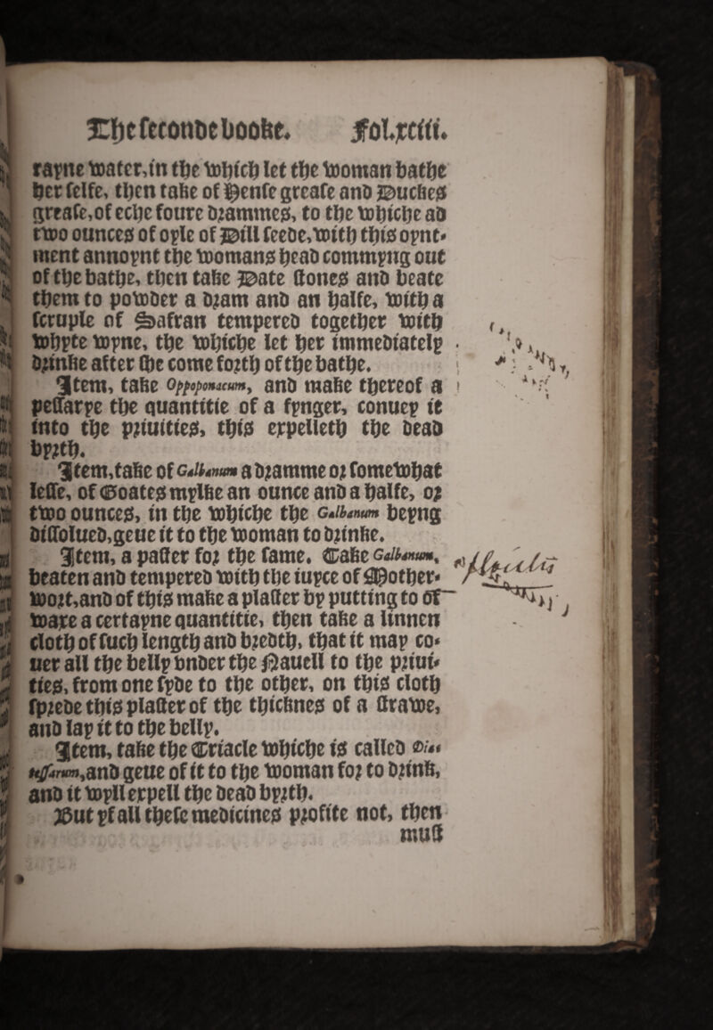 I grfjc fcconoc boolte. jfoljcrtrt. jj ra^ne toater,in the tohtch let the tooman bathe ] tyt felfe, then tabe of ^enfc greafe anb ©uebejs J greafe, of cchc foure bjammeg, to the tohtche ab & nro ounce# of ople of J&ill fecDe,tDttf} tins opnt* J ment annopnt tlje tooman# beab commpug out l of tty bathe, then tabe %>atz (tone# atiD beate ^ them to potober a bjam anb an ^alfe, toith a J fcruple of $>afran tempereb together toitb ?i tohpte topne, the ttbiche Ice her immebiatelp *t Djmbe after (be come fo?tb of tty bathe, j 3tem, tabe Qppopomcum, anb mabe thereof a W peffarpe the quantise of a fpnger, conuep it I into the pjttuittect, tbi# erpelieth the beab flq bpjtb. • = iJ 3 tem,tabe of c^num a bjamme 02 fometohat i\ leffe, of <0oate# mplbe an ounce anb a halfe, 0; !E at ilj H % $ i i if ttoo ounces, in the tohtche the g^»«w bepng bt'Ofolueb,geue it to the tooman to bjinbe. item, a patter foj the fame. Cabe gm^um, beaten anb tempereb with the tupce of pother* »)02t,anb of tty* mabe a platter bp putting to <5T~ toare a certapne quantitie, then tabe a linnen cloth of fuch length anb bzebtb, that it map co* uer all the bellp bnber the $auell to the pjiui* tie#, from one fpbe to the other, on tty* cloth fpjebe tty* platter of the thiebne# of a ftratte, anb lap it to the bellp. • item, tabe the ®rtacle tohtche i* callcb «/«• ufftrwn,anb geue of it to the tooman foj to bjinb, anb it topllerpell the beab bpjtb. #ut pf all tbefc raebicine# pjofite not, then mull
