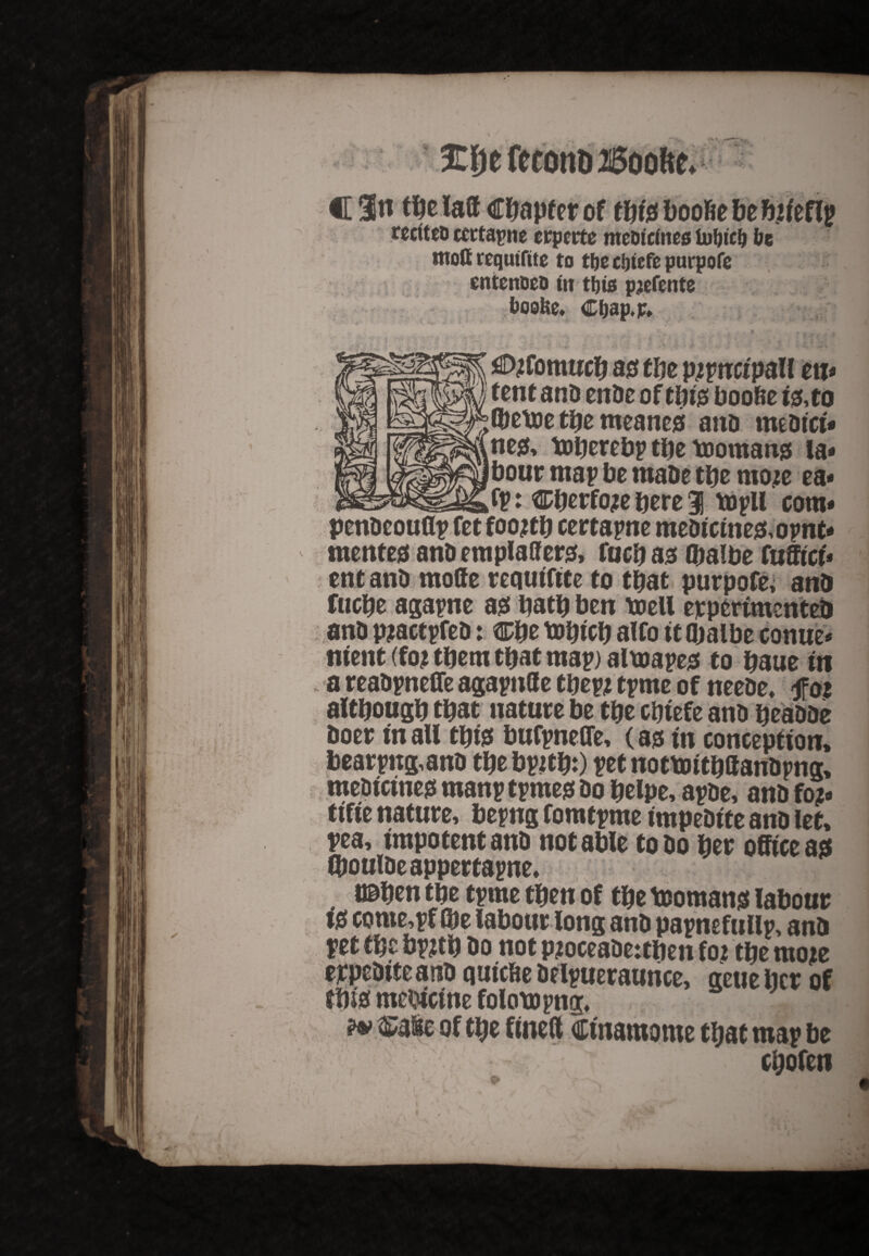 recfteD ccrtapne crpctte meoteines foljicf) be moft requtftte to t&e c&iefe purpofe entenoetMn thus pjefente boebe* Cbap.p. . * / fi. £ , I 1 yt | . , * t ^D?fom ucb as tlie pjpncfpall ett* tent ana enae of tpis boobe 10, to (betoe the meanes ana meatct* nes, toperebp the toomans la* £|jbour map be maDe the moje ea* fp: ^berfo?e here 1 tupll com* penacouflp fet foo ?tb certapne meaicines, opnt* mente0 ana emplaffers, fucb as Qmlbe fufftct* ent ana mode requtftte to that purpofe, ana fucpe agapne a0 bath ben mil eppertmentea ana piactpfea: ®be tobtcb alfo it fljalbe conue* ntent (foj them that map) alurapes to baue in a reaapnelfe agapttfle tDm tprne of neeae. fat although that nature be tbe cbiefe ana heaaae Doer tn aU th 10 bufpneOe, (00 tn conception, bearpng,ana thebpzth:) petnottmthftanapng. pea, impotent ana notable toao her office as CDouiaeappertapne, ttaben the tprne then of the Romans labour t0 come,pf (be labour long ana papnefullp, ana pet the bpzth ao not pjoceaaetthen foz the moje ejrpeaiteana qutcfie aelpueraurice, geue her of this mcDtcme folom png*