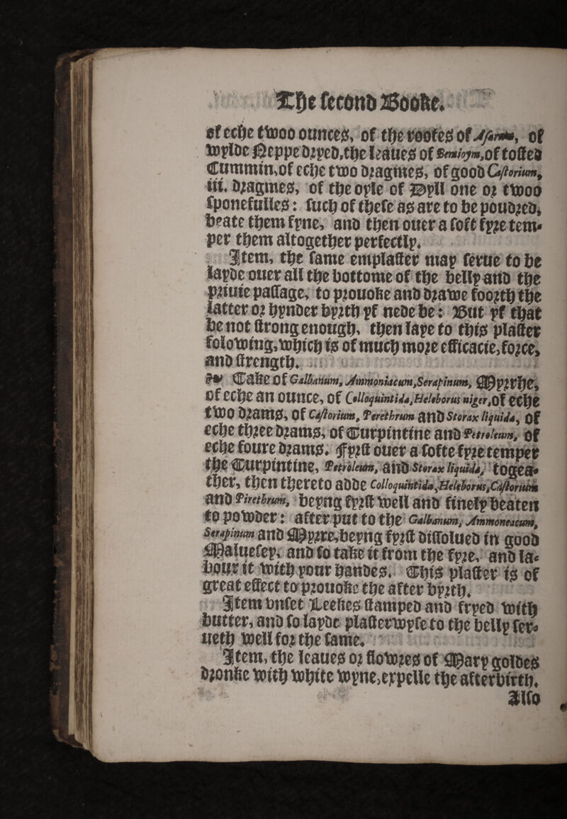 V- V'V * •, * 5C^e feconb 2Soofcc. r-»- ' „ > *> ofechettooo ounces, of the roofes of Jfinm, of ttplDe &eppe DjpeD.the leauejs; of^/^oftoffeo Cummtmof eche ttoo Diagmes, of goob G/tonum* in. Djagmes, of theople of mil one oj ttooo Cponefulles: fuch of thefe as are to be pouD^eb, beatethemfrne, anD then oner a foft f^e tem¬ per them altogether perfectlp* • item, the fame emplaffer map ferae to he lapDe ouer all the bottomeof the bellpattb the pauie paffage, to pjouo&e anb bjatoe foo?th the latter oj hpnber bpjth pf nebe be 125at pf that be not ftrongenough, then tape to this plaffer folotmng,\ohtch w of much mo;e efftcacie,f02ce> anbffrength* ^aSe Of Calbmum, mmomacum,Serapmum, of cche an ounce, of , HeUborus w|(r,Of tt\)Z ttDO D2atfI0, Of Qdftoritm, Terethrum anD Storax liquid*. Of cche tbjee b^ams, of ^Durptnttne anD ftt/tUum, of *rae foure D?ams. f «a ouer afofte fpie temper W $ttrile$&n$ Bill) $t$r*x liquids^ tOQ&£$* ther, then thereto aDDe coiio^mnttda^HtitborMstCdflmum anD Pimhrum, bepng fpjff tt>cll anb ftnelp beaten tp pOtODer» after put to the Galbanum, Ammonmumt htflftlaart?, jjj gQQfy . . . anD la* plaffer is of great effect to pjouoffe the after bpjtln itembnfet fteeftes ffampeD anD frpeD tot'th butter, anD fo lapDc plaffenopfc to the bellr fer* ueth mil foj the fame, 1 Stem, the leaues oj flo \x>m of S^arv golbeS D^onhe toith Wtt topne>eppeUe the afterbirth* ^ ' 3Hfo 4