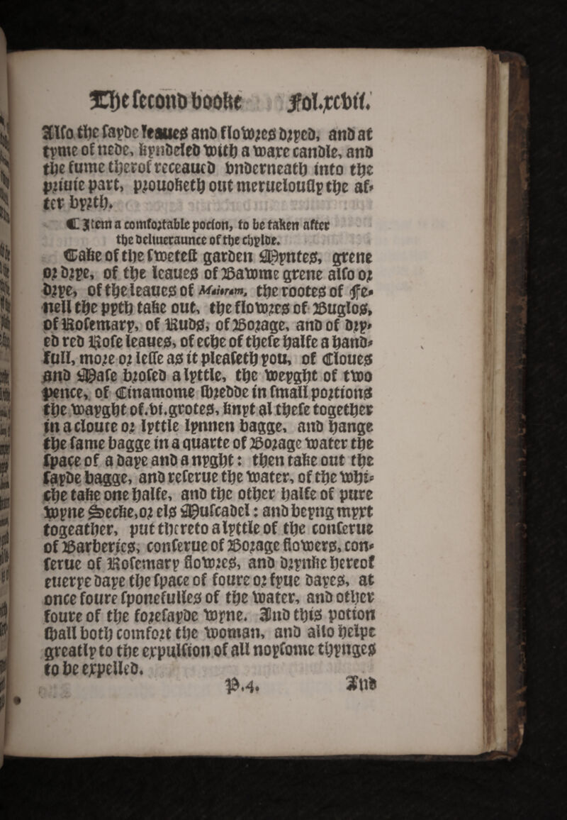 30)e fccouD boolte , fol.jccM. 3Uo the fapDe Teaucd anD f lottyed D2pcD, anD at tpme of ncDe, fepnDeleD mitb a mare canDle, anD the fume tberof receaucD bnDerneatb into the pnuic part, p2QU0fietb out meruelouflp the af» ter bp2tb» C Jtcttia comfortable porfon, to bo taken after ttjc bclmeraunce of tbe cljploe. <Ea6e of the fmetett garDen fllBpnted, grene 0.2 type, of the leaued of 2&amme grene alfo 02 type, of the leaued of the rooted of <tfz* nell the pptb tafie out, the floto?t0 of 25uglosf, of Ifcofemarp, of ISuDd, of 25o2age, anD of Dtp* eD rcD Hofe leaned, of eebe of tbefe balfe a banD- full, mo/e 02 leffe ad it pleafetb pou, of eloued anD *2©afe tyofeD alpttle, the mepgbt of tmo pence, of Ctnamome ItyeDDe in fmall po^tiond the mapgbt of.bi.groted, finpt al tbefe together in a clouee 02 Ipttle Ipnnen bagge, anD bange tbe fame bagge in a quarte of 2$02age mater tbe fpace of a Dape anD a npgbt: then tafie out tbe fapDe bagge, anD referue tbe mater, of tbe mbi* cbe tafie one balfe, anD tbe other balfe of pure mpne Gertie, 02 eld $)ufcaDcl: anD bepng mprt togeatber, put thereto alpttle of tbe conferue of tfarbericd, conferue of #02age flomerd, con- ferue of ifiofemarp Sotted, anD D2pnfte hereof euerpe Dape the fpace of foure 02 fpue Daped, at once foure fponefulled of the mater, anD other foure of the f02efapDe mpne. 3PnD tbtd potion (ball both comfott the moman, anD alio helps greatlp to tbe ejrpulfion of all nopfotnc tbpnged to be erpeUeD, _ |M« Sub