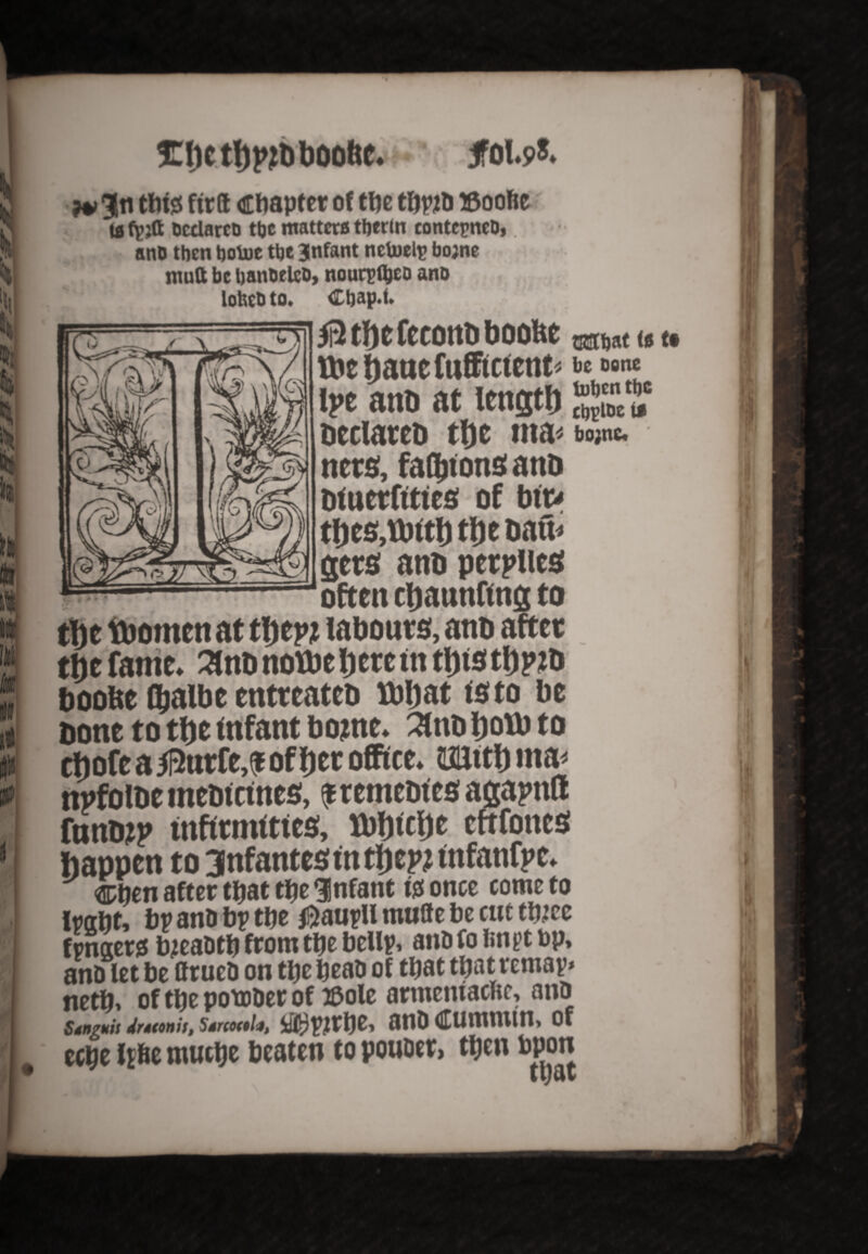 ta fpjft hcclarch ttjc matters ttjcrln contcpneb,. anD then tjolue tbe infant nctoelr bojne mutt be banbelcb, nourpfyeo ano loUeb to. . Ctjap.f. 5i2 tfje rccorto boofee tt'tfjaucfufftctetit- be bone h>e anD at length Declares the ma< bojne. nets, faOjtonS anD DfuetfttteS of bttv thes.tbtth the Dan< gees anD peepUes esFfMi #Yfc boobe fljalbe entreated tbbat isto be bone to t&e infant bojne* 2inb ijotb to thofe a 5l2utfe,^ ofDer office^ mttbma* npfolde medicines, ^remedies; asaptttt fund# infirmities;, Kbijiclje ertfones happen to 3nfante$ in fym infanfpe* ®tien after tbaeebeInfant Notice come to lraftt, bp anD bp tbe $aupU muffe be cut t&ee fpnaers bjeaDtb from tbe bellp, ano fo impt bp, anD let be ttrueD on tbe beaD of that that remap* netb» of tbe potoDer of ©ole armemacltc, ano Stnguii dneonis, Ssrcocelj, iU^Pjrbe, OHD dfUmmitt, Of # eebe Ipbe muebe beaten to pouoer, tbfn bpoti