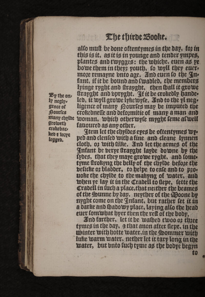 %\)t tljtrDe 25oofte. alfo mutt be Done oftentpmed in the Dap, foj in ti)i$ tjes it, a0 it i0 in pounge anD tenDer pmped, planter anDtbopgged: tbetobicbe, euen a0 pe borne them in tbepj poutb, fo bopll tbep euer* mo# remapne bnto age, 3toD euen fo the %n* fant, if it be bounD anD fboaDleD, the members ipinge rpgbt anD ttrapgbt, then (bail it grotoe sv ttie m ®*apgbt anD bprpgbt. if it be crobeDlp banDe* ip negip^ IcD, it bopll groboe Ipfiebopfe, 3InD to tbe pi neg* smt or iigence of manp ® ourfed map be imputeD tbe ^ourfto crobeDnefle anD Defojmitie of manp a man anD ntanp cftpioe booman, bobicb otberbopfe mpgbt feme afboell fift* fauoureD a0 anp other, fccofSe item ,et cbPi&ed epe0 be oftentpmed lop* kqqeu pe& anD cienfeD bottb a fine anD cleane ipntien cloth, ot bottb filbe. 3'nD let tbe armed of tbe Infant be berpe ttrapgbt iapDe Dobone bp tbe fpDe0, that tbep mape groboe rpgbt, anbfome* tpme ttrobpng tbe belip of tbe cbplDe before tbe beftebe oi blaDDer, to beipe to eafe anD to p?o* uobe tbe cbplDe to tbe mabpng of boater, anD boben pe lap it in tbe CraDell to flepe, fette tbe CraDell in fucb a place,that neither the beamed of tbe £&unne bp Dap, neptber of the g@oone bp npgbt come on the infant, but rather fet it in a Darbe anD (baDobop place, laping alfo the beaD euer fombobat bper then the reft of the boDp, 31 nD farther, let it be boattoeD tbooo o; tbzee tprned in the Dap, a that anon after ttepe, in tbe l©inter loitbbotte boater,in tbe Sommer bottb lube boarm boater, nether let it tarp long in the boater, but bnto fucb tpme ad the boDpe begpn  ‘ '■ 'to