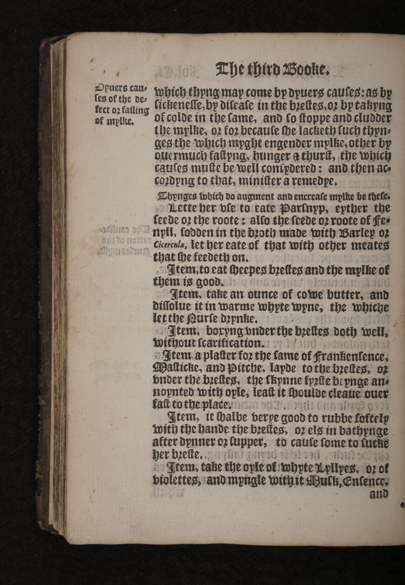 . , 3Tljctl)itb25cofte. £p“etr.ic“' tofrirf) tbpng map come bp Spuers caufeS: as bp feet o-* fading frcbenefle,hp Dtfeafc tn the b?effe&o? bp tafepng of mprne, of colOe in the fame, anD fo ftoppe anD cluDDer tbs mplbe, q? fo? becaufe (be lac&etb fucb tbpn* geg tbs \Dbtcb mpgbt engenDer mplfte, other bp ouermucb fad png, hunger a tburff, the tobteb caufeg mufte be toeU compDereD: anD then ac* co?Dpng to that, muutter a remeDpe, Singes tobfeb do augment anD encreafe mplfee be tfjefe* Hette her bfe to eate parfnpp, eptber the feeDe o? the roote: alfo the feeDe o? roote of ft* npll, foDDen in the b?otb maoe toftb Barlep o? Cictrcttla, let her eate of that toftb other meatejs that (be feeDetb on, , i Item,to eat (beepeef b?effe$ anD the mplbe of tbemfegooD, item, tabe an ounce of cotoe butter, anD Dtflolue it tn toarme tobpte topne, the tohtcbe let the $urfe D?pnbe, item, borpngtmDcrtbeb?effe* Doth toell, 9 - «gr t 9 U •;** * i \ *■ ■ t» item a plafter fo? the fame of f ranfienfence, fl^attfebe, anD pftebe, lapDe to the b?elle& o? bnber the b?efteef, the fbpnne fp?ae bipnge an* nopnteD toitb ople, lead it (bculDe cleaue ouer faft to the place, item, ft (balbe berpe gooD to rubbe foftelp 5ottb the banDe the b?e8e0, o? elg tn batbpnge after Dpnner o? fupper, to caufe fome tofuebe herb?efte,. item, tafie the opie of tobpte Upllpejs, o? of biolettesf, anbmpngle toftbit JlSufb,entente, - anD j