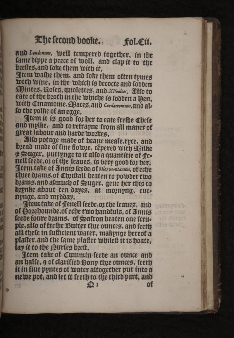 3C|j e feconti boobe*. jfol.£rt. anD Uuhnum, tocll tempered together, in the fame Dtppe a peece of moll, and clap it to the biette0,and fode them mitb it, 3tcmmalbe them, ant) fode them often tpmc0 mttbmine, in the mbtcb 10 decocte and fodden fl^intes, Eofcjs, tmiolettes, and XHoaloti% 3Clfo to eate of the bjotb m the mbtebe 10 fodden a l&en, tDitb Ctnamome^ace&and Cardamomtimtflftl) fi\t fo the polde of an egge, 3tem it 10 good foj bet to eate frelbe cbefe anti mpide, anD to refraptie from aU ntancr of great labour atiD barde mojfte0. 20lfo potage made of beane meale,rpce, and wad made of fine flomje, tepered mttb fllptlfee $ £>uger, puttpnge to it alfo a quantitte of ft* tiell feede,o» of the teaue0,10 berp good foj ber, 3Stem tade of 3C111110 feede-,of siUrmontanum, of eebe tb?ee djant0,of Cbbttall beaten to pomder tmo d;am0,and afmucb of ^uger, geue her tbi'0 to typnde about ten dape0> at mojnpng, cue* npnge, and mpddap, item tade oftfenell feede,of the leaue0, and of £ofcbounde,of eebe tmo bandfute, of 3lnni0 feede foure djam0, of Matron beaten one feru* ple,alfo of frelbe ©utter tbfc ounce0, and feetb aU tbefe in fufficient mater, maftpnge hereof a platter,and tbe fame platter mbilett ft 10 boate, laptttotbe$urfe0bjeft. Stem tade of crummtn feede an ounce and an balfe, $ of clarified l^onp tint ounce0, feetb it in fiue ppnte0 of mater altogether put fnto a tteme pot, and let tt feetb to tbe third part, and &i of