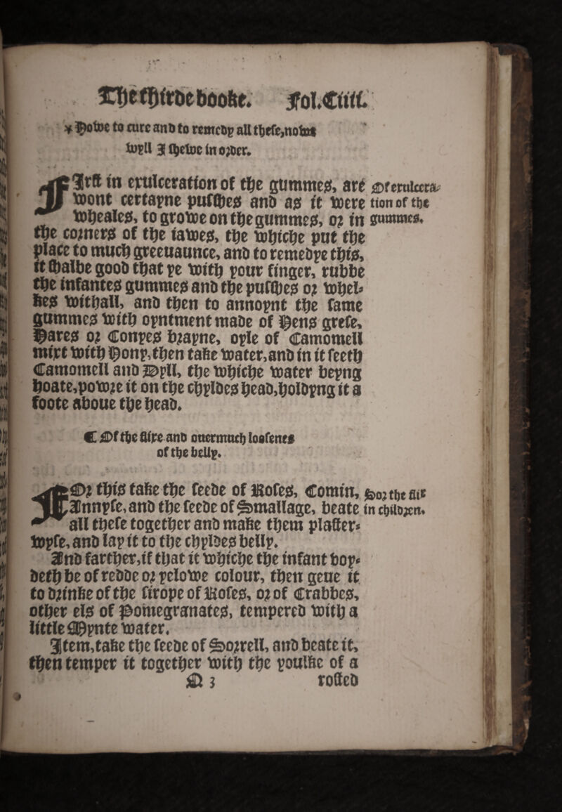 * ttieetifttieboofte. 5fol.©rtt * $otoe to cure ant> to wmcbp all tbefe,nofot % m\ 3 f^cloc In o;bcr. • v jgC If ft in epulccration of tbe gutnmeu, art <3Dferularau II toont certapne putties and ajs it toeretionoftbe tobealeg, to groboe on the gummejj, o? tn swaimea. ti)t cojnerg of the iatoeg, the tobicbe put the place to much greeuaunce, and to remedy tbw, itibalbe good that pe toitjj pour finger, rubbe tbe mfantejs gummed and tbe purges o; tobel* »eg tbitball, and tpen to annopnt tbe fame gummes toitb opntment made of $en$ grefe, $are$ oj Coupes bjapne, ople of camomell mi'rt toitb $onp,tben tafie tea ter, and In it feetb Camomell and j^pll, tbe tobicbe t&ater bepng boate,potoje it on tbe cbpldejs bead,boldpng it a foote aboue tbe bead. C Of tbe flfre anD ottermttcb loofene# of tbe beUp. t- . ..» v • . • 4 ■ this tafee the feede of mofesi, Comin, ^ tbe att jKUnnpfe, and tbe feede of ^manage, beate in tm#n* *** all tbefe together and made them platter* topfe, and lap it to tbe cbpldejs bellp. 3fnd farther,if tljat it tobicbe tbe infant bop* detb be of redde oj pelotoe colour, then geue it to djinfie of tbe firope of iKofe& o* of crabber other eljs of pomegranate#, tempered toitb a little fl^pnte toater. 3tem,ta6e tbe feede of £>o;rell, and beate it, then temper it together boitb the poul&c of a .0. $ i rotted