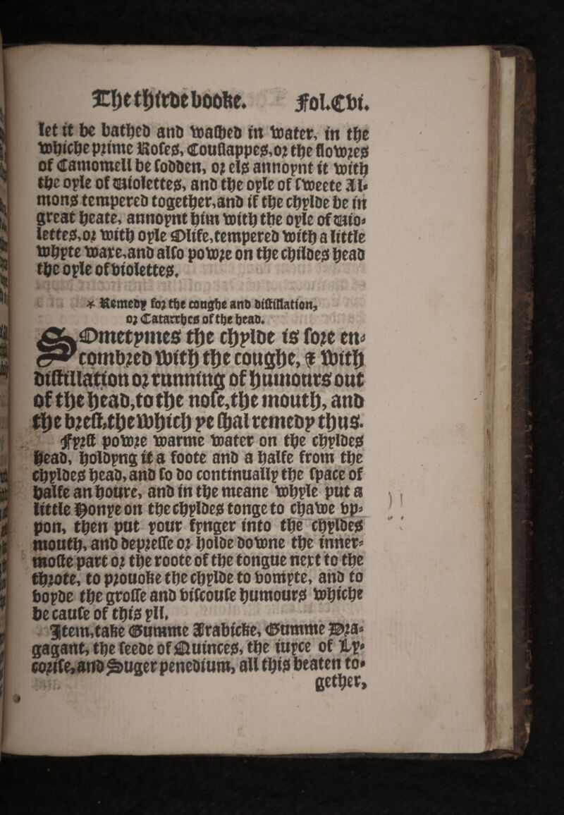 h b icijetijftttboofte. foicw, let it be battled and toalbeb tit tenter, m tfie tobicbe pjtme ISofeg, CouQappe&oj tbe flobw of damomell be Cobben, oj ete annoynt it toitb tbe opie of $niolette& anb tbe oyle of Ctoectc 31* monjs terapereb togetber,anb if tbe cbylbe be in great bcate, annoynt bim toitb tbe oplc of oiio* lette&oj toitb oyle ©life, tempered toitb a little toppte toare,anb alfo poto/e on tbe cbtlbegi bead tpc ople of bioletteg. - ^ . ! ; f | 5 . #i » . . r#- 4 «.* € ^ 1 *• ! I k • 1 • * foj ttje congfje and Dfftttlatfon, it ffl i * « it ¥ : 0; CatacHjcfi of tbe bean. ©metpincs tlje cljploe is fotc tn* combjeD tbftf) tbe cottglje, * ttottb mottts out of tl)et)eaD,tott)e nofe,tlje tnoutlj, ano tbe b?eft»tbeU)bicb pe Dial remebp tints- pottje toarme toater on tbe c^plDejs bead, boldyng it a foote anb a balfe from tbe cbyideg bcaD, anb fo bo continually tbe fpace of baUe an boure, anb in tbe meane tobyle put a little ^onye on tbecbyldegtongeto ctjatoe bp* pon, then put your fynger into tbe “cbylbe* rnoutb, anb bepjefie 01 bolbe botone tbe inner* mode part 0; tbe roote of tbe tongue nett to tbe tbiote, to pjouofce tbe cbylbe to bomyte, anb to boybe tbe grofle anb bifeoufe bumour* tobicbe be caufe of tbte yll. 3jtem,tafee ©umme HIrabicfee, (Pnmme Bja* gagant, tbe feebe of Quince*, tbe iuyee of &v* C0#fe,and *buger penedium, all tbt* beaten to# VT, : getber.