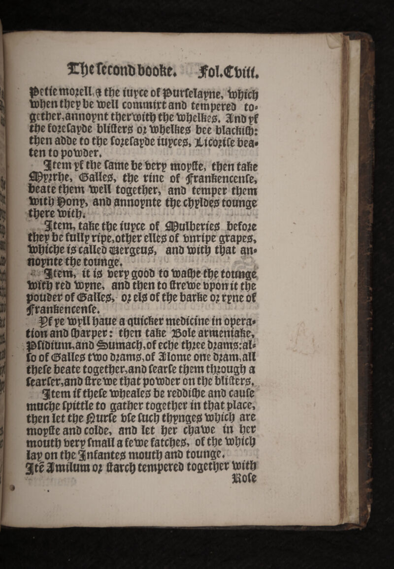 t HTfje TecoitD boobe. jFol.Cbrtf. |&ctiemojell$ tbe iupee of #urrelapne, tobicb toben tbep be toell commtjct anb tempereb to* gctber,annopnt tbertoitb the tobelfte#. Hfnbpf the fozcfapbe blitters oj tobelbe# bee blacfiilb: then abbe to tbe fojefapbe iupces, jlicojiCe bea* ten to potober. 3tem pf tbe fame be berp moptte, then tafte ®pjrbe, <®alle#, tbe fine of jfranftencenfe, beate them toeU together, anb temper them tottb $onp, anb annopnte tbe cbplbe# tounge there toitb* item, tafte the iupee of 0&ulberie# before tbep be fullp r tpe, other elles of unripe grapes, tobtebe 10 caUeb ©ergeu#, anb tuitb that an* nopnte the tounge. • gitera, it i# uerpgoob to toa(be the tounge truth reb topne, anb then to ttretoe upon it the pouber of 4&alle& oj el# of the barfte o; rpne of tfranftencenfe. |>f pe uopll ba«e a qmefeer mebicine in opera* tion anb (harper: then tafte 75ole armeniafte, 3&ftbium,anb £>umacb,of eebe tbJte b.:am#:al* fo of <©alle# ttoo bjams,of 3ilome one bjam,all there beate togetber,anb fearfe them through a fearfer,anb Creme that potober on the blitter#. Stem if tbefe mbeale# be rebbhbe anb caufe mnebe fpittle to gather together in that place, then let the $urTe bfe fucb tbpnge# mbtcb are tnopGe anb colbe, anb let her ebame in her mouth berp fmaU a feme fatebe#, of the mbicb lap on the infante# mouth anb tounge. ate Imtlum 07 Garcb tempereb together fcntb JSofe