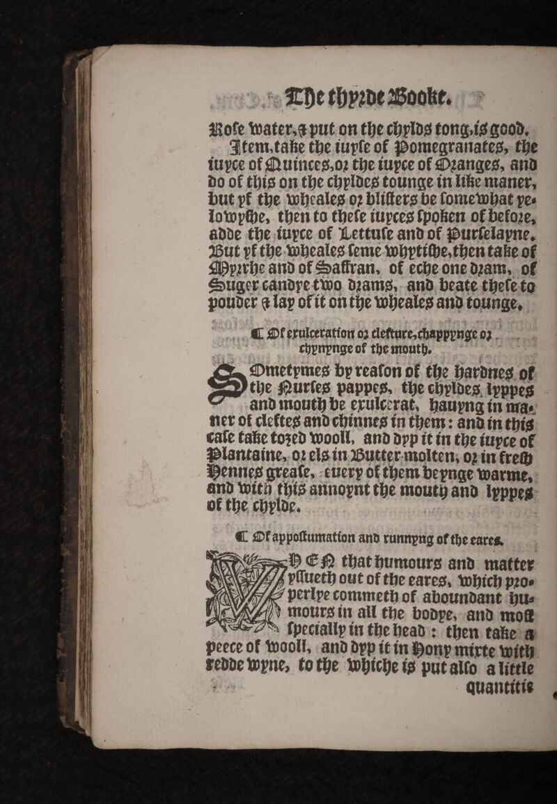 $ofe toater,$ put on tty cbpldg tong,fa good, 3tem,tabe tbe tupfe of pomegranates tty tupce of i&ufnce&o? tbe fupce of Ranges and do of tbfa on tty cbpldcis tounge fn Iifee ntaner, but pf tbe tofjealej5 o? blitters be fometobat ye* lottpfte, then to tbefe fupeegfpoften of before, adde tbe rupee of Hettufe and of purfelapne* But pf tty tobeales feme tobptf(&e,tben fade of <2®yivty and of ^affran, of eebe one djam, of djams and ponder * - i f. &-tr# K'- J‘- > 1 I j: ff.r A r. •>*** -iV- y r- ^ /' ■ * V* ri, > ’ <~-V ■.•■ 4: '■ * • • • S - Jr * * c&?npngeof tijemout^j. ^Dmetpmegf bp reafon of tbe bardneg of tty &urfe$ pappes tbe cbpide* Ipppe* *'baupng f n nra*. m tbero: and fn tbfa cafe tabe to?ed toooll, and dpp ft tn tbe tuyee of piantame, 02 efafn Butter molten, 0? tn freO) Si and Vdttn tbfa annopnt tbe moutp and lpppe$ 1 V *> , * j • - • ■ - • ' • .Jja J C £>fappoffumatfon ano running of t^c cares. that humours and matter pffuetb out of tbe eares tobteb pjo* perlpe commetb of aboundant bu* mom# fit all tbe bodpe, and mod fpecfallp fn tbe bead: then tabe a peece of toooll, and dpp ft fn Ijtonp mfrte toftb reddetopne, to tty tobfobe fa put alfo a little