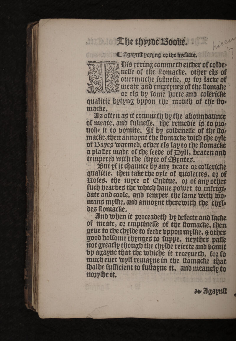 * i/ V A/ C Sgayntf peppg 03 tljc byc&ate 'n v-T 5A> K,^ncffe of tljz ifomacfie, other tl$ of ffif oucrmuche.fuinelfe, 02 fo? lac&eof 'ijl'meate anb cnrptpne^ of the ttomafce o? el$ by fome hotte anD colericfte ciualttte bytyng bppon the mouth of the (to* macfte, ate often 30 it commeth by the abounbaunce of meatc, anb fulnefle, the remebte i& top?o* uofte it to bomtte. %i by colbenefle of the (to# mac!ie,tben annoynt the itomacfte bath the oyle of )5aye0 toarmeb, other el0 lay to the (tomacfte a platter mabe of the feebe of sbylli beaten anb tempereb totth the tuyce of 0£ynte& $at yf it chaunce by any heate 0? collertcfce ouaittte, then tafte the oyle of smoletteg, 0; of aaofeg, the tuyce of cEnbfue, 0? of any other fuch hearbe0 the tohtch haue potoer to mfrigf* bate anb co ole, anb temper the fame truth too* roans mylfee, anb annoynt therewith the chyl* bes fforoacbe, 2Pnb tohen it p?oceabeth by befecte anb lacfie of meate, 02 empttneJTe of the (tomac&e, then gene to the cbylbe to feebe bppon rnylfte, $ other goob holfome thynge0 to fuppe, neyther pafTe not greatly though the chyfbe retecte anb bomtc bp agayne that the tobtehe it receyueth, fo? fo much euer toyll remayne in the ttomacfee that Cbaibe fufftctent to futtayne it, anb meanely to no?y(he ft **2fgayn8