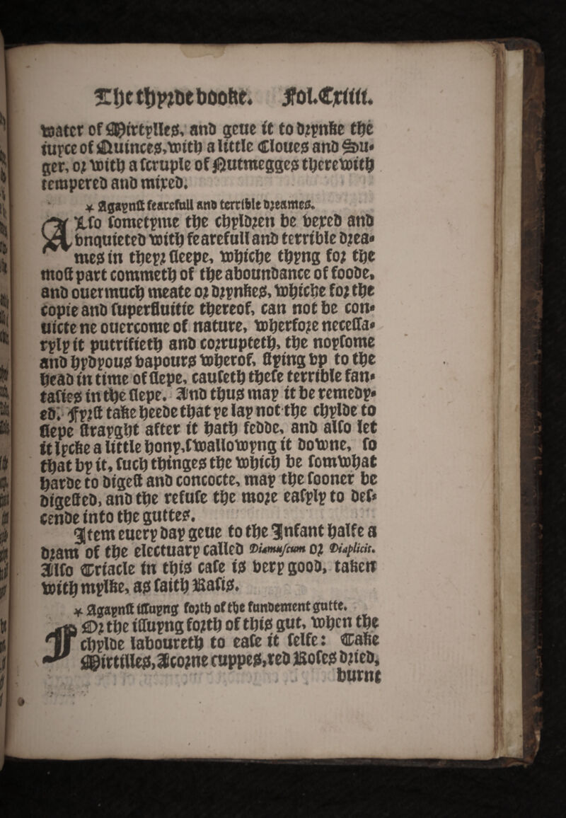 srijctfjpmeboo&c. jtoiCjm toatcr of fllpittplle*, anb gcue ft to bjpnfie iupce of &uince*,mitb a little Cloue* ano ^>u* ger, oj mitb a fcruple of $utmegge* tbcretoitb rerapereb and mipeb. * ggagnft feaccfoU ano terrible Djeameu. /-tv Xfo fometpme tbe cbplbjen be bejreb and xLtmquieteb mitb fearefull anb terrible D jea* me* in tbepj deepe, mbicbe tbpng foj tbe mod part commetb of tbe abounbance of foobe, anb ouermucb meate 0; bjpnfie*, mbicbe foj tbe copie anb fuperfiuitie thereof, can not be com tiicte ne ouercorae of nature, toberfoje neceffa* rplptt putrtfietb anb cojruptetb, tbe nopfome anbbrbpou*bapour*toberof, Aping bp to tbe beab in time of flepe, caufetb tbefe terrible fan* tafie* in tbe flepe. awb tbu* map it be remebp* eb; jfpjfl tafte beebe that pe lap not tbe cbplbe to flepe flrapgbt after it batb febbe, anb alfo let it Ircfie a little bonp,ttoallompng it botone, fo that bp it, fucb tbinge* tbe tobicb be fommbat barbe to bigeft anb concocte, map tbe fooner be bigefteb, anb tbe refufe tbe moje eafplp to bef* cenbe into tbe gutte*. gtem euerp bap geue to tbe Infant halfe a Ujam of tbe electuarp calleb vunm/am of waptidt. 3tlfo ^riacle in tbia cafe i* berpgoob, taften toitb rnplbe, a* faitb Bafi*. jf flgapntf ttTagng fojtb offlje fun&ement gntte. -ta £>? tbe tffupng fojtb of tbi* gut, toben tbe 1l cbplbe labouretb to eafe it felfe: cafie j3BirtiUe*,3ico?ne cuppe*,reb ISofe* djtteb* - ; ; burnt