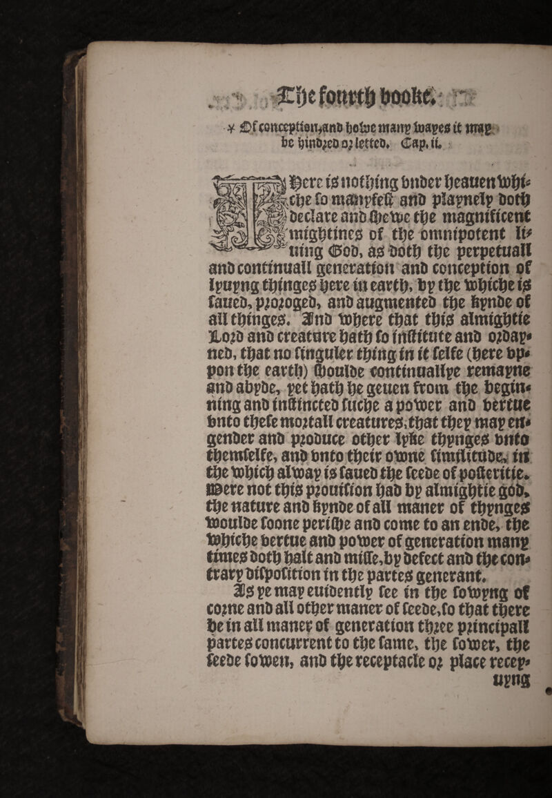 be ijintyeo o; lettco. Cap. iu * * . 4 • • is nothing bnder beauenttbi* cue fo mmipfeli and plapnelp doth Declare and Ojette tUz magnificent migbtineg of the omnipotent It* tiing <0od, as Do til tijc perpetuall anD conftnuall generation and conception of ipup ng tbingcg here in earth, Up tUe ttbicbe is failed, pjojoged, and augmented tuz hpnde of all tbitiges. and ttbere that this almtgbtie jlo?d and creature bath fo mfttttite and ojdap* ned, that no finguler thing in it felfe (here up* ponm eartft) Gtouide continuallpe remapne and abpde, pet bath be geuen from the begin* ntng and inUincted fucbe a potter and berate fmto tbefe mojtall creatures, that tbep map etf * gender and produce other Ipde tbpnges onto tbemfelfe, and Onto their ottne fimtlitttde, in / the nature and hpnde of all maner of tbpnges ttoulde foone perilbe and come to an ende, tbe ttbicbe bertue and potter of generation manp times doth bait and mitfobp defect and tbe con* trarpdifpofition in tbe partes generant* 35s pe map euidentlp fee in tbe fottpng of cojne and all other maner of fcede.fo that there be in all maner of generation tbjee principal! partes concurrent to the fame, tbe rotter, tbe feede fotten, and the receptacle Q} place re cep* um