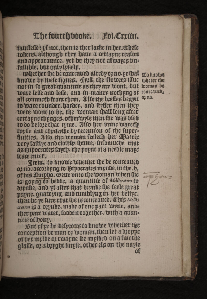 £|)cfourtl)boolse.; jfol,€jocfttu fautleffe: pf not,then ty tty r lacfie in tyv&tyte toftcns;, although tbep baue a certapne reafon ana appearaunce, pet be tbep not altoapes; bn* fallible, but onlp Ipfcelp, ;• usbetber (be be conceauea alreap 0; no,pe (bal jco hnofo* fenotoe bp tbefe fignes;, tfpjtt, tbe flotojes; tffue uibctec tbe not in fo great quantttie as; tbep are tootrt, bat tooman be toare leffe ana lelTe, ana in maner notbpng at conceauco, all commetb from them, ailfotbebjettes;begpn to \xiarerounaer, barber, ana ttpffer then tbep toere toontto be, tty tooman (ball long after certapne thpnges;, otbertopfe tbcn (be toasi bfe& to ao before tbat tpme, 3lfo bet brine toapetb fppffe ana tbpcftplbe bp retention of tty fuper* fluitiesf. 3ilfo tty tooman feeletb ber^Hatrip berp fattlpe ana clofelp (butte, t'nfomucbe that ajs Hipocrates; faptb> tbe popnt of a neeale mape fCBCCEtltcr» i 3 tern, to fmotoe tobetber (be be conceaueD oj no, acco?apng to Hipocrates; mpnae,in tbe.b, of bis* 3ttmpbo. Cffeuc bnto tbe tooman toben (be t& gopng to beaae, a quantitie of wucratm to tnpnbe, ana pf after that ajpnfee (be feele great papne, gnatopng, ana tumblpng in ber bellpe, then be pe fure that (be is; conceauea. Cbis cntum t$ a ajpnfce, maae of one part topne, ano* tber part toater, foaaen together, toitb a quan* titieofbonp. . ' 53ut pf pe be aefpjous; to fcnotoe tobctlier tty conception be man oj toomamtben let a ajoppe ofbermplbeotttoapne be mplftea onafmotbe glaffe, o? a bjpgbt finpfe, otbef tty on tlje naple RSci” of