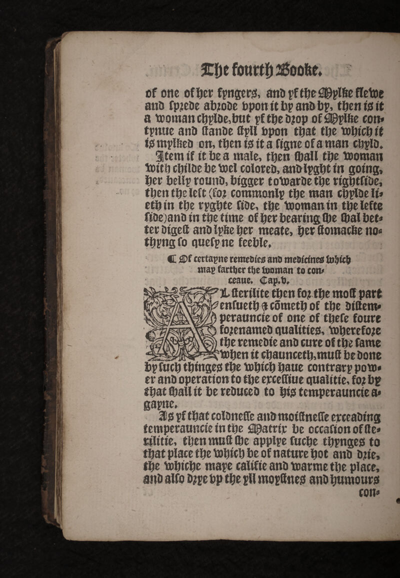 of one of ber fpngct*0, ano pf tbe ^Dplftcfletoe ano fp?eOe ab?oOe upon it bp ano bp, then i0 it a toomancbplDe,b«t pftbeD^op of0pplfte con* tpmte anO (fan&e ttpll bpon that tbe tobteb it i# mplOeo on, tben 10 it a figne of a man cbpio. Item if it be a male, tben ©all tbe tooman toitb cbil&e be tt>cl coloreO, anoipgbt in going, ber bellp rounD, bigger totoarOe tbe rigbtfiOe, tben tbe left (fo? commonlp tbe man cbpioe IU etbin tbe rpgbte fioe, tbe tooman in tbelefee fioe)ano in tbe time of ber bearing ©e ©albet* ter Digeft ano IpOe ber meate, ber Hematite no* tbpng fo quefpne feeble. C flDf certapne remeDics anD mc&fcmes mag factor tbe tooman to tom amt, Cap.D, X fferilite tben fo? tbe mod part enfuetb $ cometb of tbe oiltem* perauncieof one of tbefe fonre fo?enameO quatttieo, tobetefo?e tbe renteoie ano cure of tbe ©me toben it ebauncetb,mutt be Done bpfucb tbinge0 tbe tobicb baue contrarp pom* er ano operation to tbe erceffiue qualitte, fo? bp tbat ©all it be reOuceo to bi0 temperauncte a* gapne, 10 pf that colDneffe anOmoiffneCTe erceaoing temperauncte in tbe ^atrtr be occafsonoflle* rilitte, tben mull ©e appipe fuebe tbpngeg to that place tbe mbicb be of nature bot ano o?t'e, tbe tobicbe mape califie ano marme tbe place, ano alfo o?pe bp tbe pll mopftne# ano humours