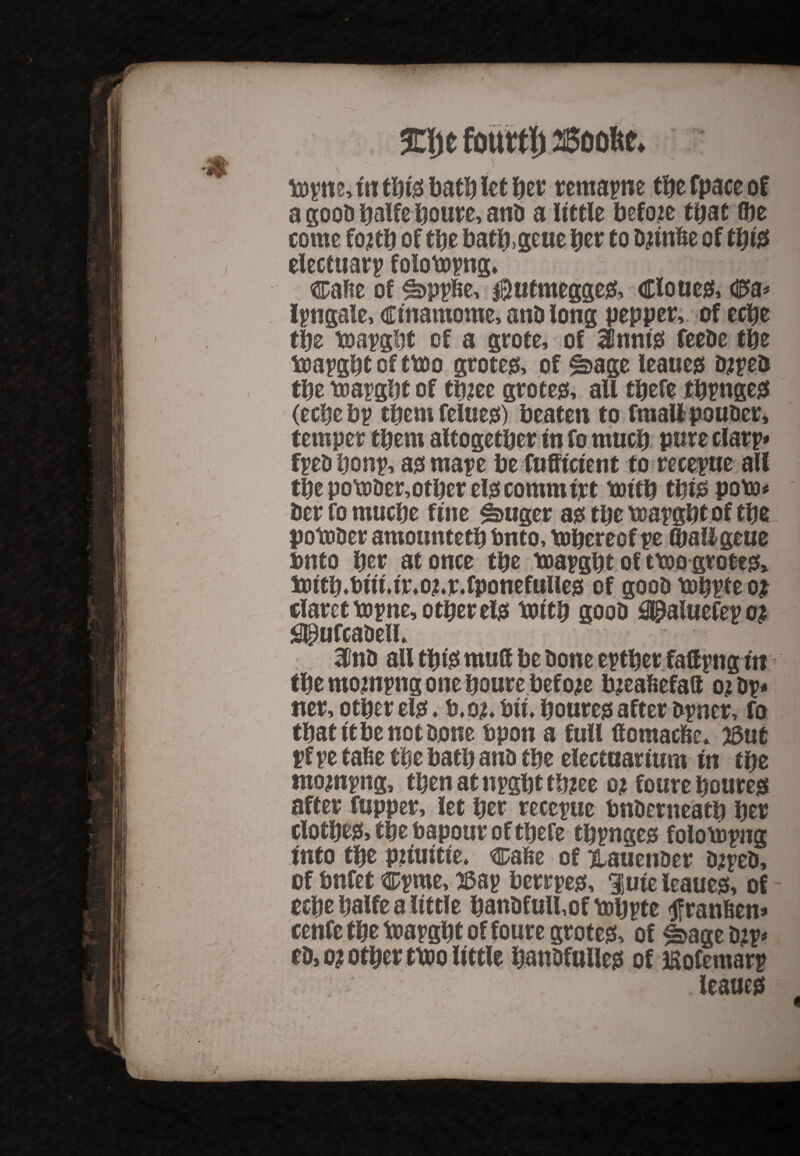 topits, in this bath let her remapne the fpace of a gooh halfehoure, anti a little before that flje come fojth of the batb.geue Jet to hjtnfce of this electuary folotopng, ®afte of ^>ppfce, $utmegges, Clones, C>a* ipngale, ctnamoroe, anhlong pepper, of eche the toapght of a grote, of innis feehe the soapghtofttoo gtotes, of ^>age leaues iupeh the mapght of tfuee grotes, all thefe tinges (eche bp them felues) beaten to fmali pouher, temper them altogether in fo much pure clarp* fpeh bonp, asmape he fufftetent to recepue all the potoDer,other els commtpt totth this poba* her fo muche fine fhuger as the toapght of the potoher amounteth buto, tohereof pe (haligeue bnto her at once the boapght of ttoo gtotes* iDtth,hut*tr,o?.r.fponefulies of gooh mhpte o$ claret mpne, other els botth gooh S@aluefepo£ Slpufcahell, Hint* all this mull he hone epther faUpngin the mompng one houre before bjeahefaft ojbp# tier, other els ♦ b.o*, hit, houres after hpner, fo that ft he not hone hpon a full ftomacfce* 23ut pf pe tahe the hath anh the electuarium in the ntompng, thenatnpghtth?ee o? foure houres after fupper, let her recepue hnhenteath her clothes* the hapour of thefe thpnges foloiopng Into the pnuitte, cahe of ^auenher tupeh, of hnfet cpme, 2&ap herrpes, lute leaues, of echehalfe a little hanhfull,ofYohPte tfranhen* cenfe the toapght of foure grotes, of ^age h?p# eh, o? other ttoo little hanDfulles of Eofemarp leaues