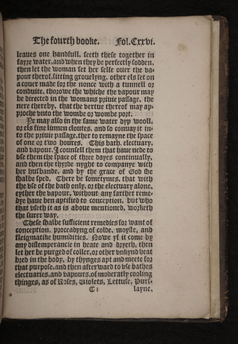 fClje fourtl) boohe. 5foI.<rjrt>t. Icautjs one bandfull, fectb tbefe together in fapje toatcr,andtoben be perfectly fodden, then let the toomanfet her felfe otter the ba* pour tberof,fitting grouelpng, other ete fet on a couer made fo? the nonce toitb a tunnell oj conDutte, tbojotoe the tobtebe the bapour map be Directed in tbe tooman0 pjiute paflage, tbc neretberebp, that tbe bertue thereof mapap- pjocbebnto the toombe oj toombe pojt, $e map alfo in the fame toater dpp toooll, o? el0 fine iinnett cloute0, and fo conuap it in* to the pjtuie paflage,tber to remapne the fpace of one o? ttoo boure0, Cbi0 bath, electuarp, and bapour,3 counfeU them that baue tiedc to bfe them the fpace of tbJee dape0 continuallp, and then the tbpjde npgbt to companpe toitb her bufbande, and bp the grace of ce>od (be fbalbe fped. Cbere be fometptne0, that toitb tbe bfe of the bath onlp, 02 the electuarp alone, eptber the bapour, Without anp farther reme« dpe baue ben aptifted to conception, but tobo that bfetb it a# 10 aboue mentioned, toojfcetb tbefurertoap. : Cbefe (balbe fufficient remedied for toant of conception, pjoceadpng of colde, mopftc, and fleigmatifte bumiditieg. $otoe pf it come bp anp diffemperancie in beate and djpctb, then let bet be purged of coller,oj other bnftpnd beat bjed in the bodp, bp tbpngetf apt and meete foj that purpofe,and then aftertoard to bfe batl)c0 electuarie0,and bapour0,of moderatlp cooling tbinge0, a0 of Bofe0, oniolet0, tlettufe, l&uro Ci lapnc. • 0