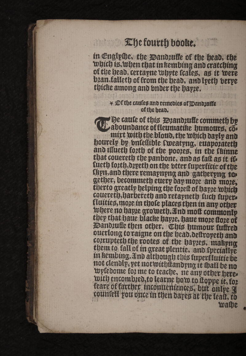 5Eljcfourtf) ftoofte* to €ngl?(be, tde J^andjuffe of tbe dead, tde t»dtcd t&toden td at m&embmg and cratcdtng of tde dead, certa?ne todrte fcales, as it toere b;tan,falietd of from tde dead, and l?etd berpe t&tcbe among and dnder tde dap?e, i 4 - ' * , m • \ v & i K - v •> f *• * • ' W * ■ • * £>f tl)c canfes anu rcmootes of SDantynffe of tt)e ljeao, '^e caufe of tdte ^andjuffe commetd bp aboundanceoffleumattfce dnmours, co« mtjrt xuttd tde blond, tde todtcd da?l? and &ouretp b? bnfefltble ftoeat?ng, euapojatetd and tCfuetd fo#d of tde poojes, m tde f&mne tdat coueretd tde panbone, and as fall as tt if* fbetd fojtd,dj?etd on tde btter fupcrficte of tde wmand tdere rema?n?ng and gatperpng to* getder, becommetd euer?da?moje and moje, tderto greatl? delpmg tde fojell of da?;e bJdicd coueretd,darberetd and reta?netd fucd fuper* flutttes,moje in tdofe Places tden in an? otder id mod common!? . - . , . ^„cc.j, dauemo?edo?eof SDanDjufie tden otder, cpts dnmour fuffred otterlong to raigne on tde dead,dettro?etd and cojrwptetd tde rootes of tde dapjes, maSrmr tdern to fall of in great plentfe, anDfpcctallpe in BenrtHng.Ind altdougd tdis fiiperf luitiz be not clen&ly, yet notWitbttaitDyng it ©all be no ttyfcDome to? me to teactje, ne any other here* mub eucomb;ea,to leatne bototo fioppe it, to feare of farther tnconnentences; bat onlye r tounftfl you once in then bayeg St the leaft, tl toa®e