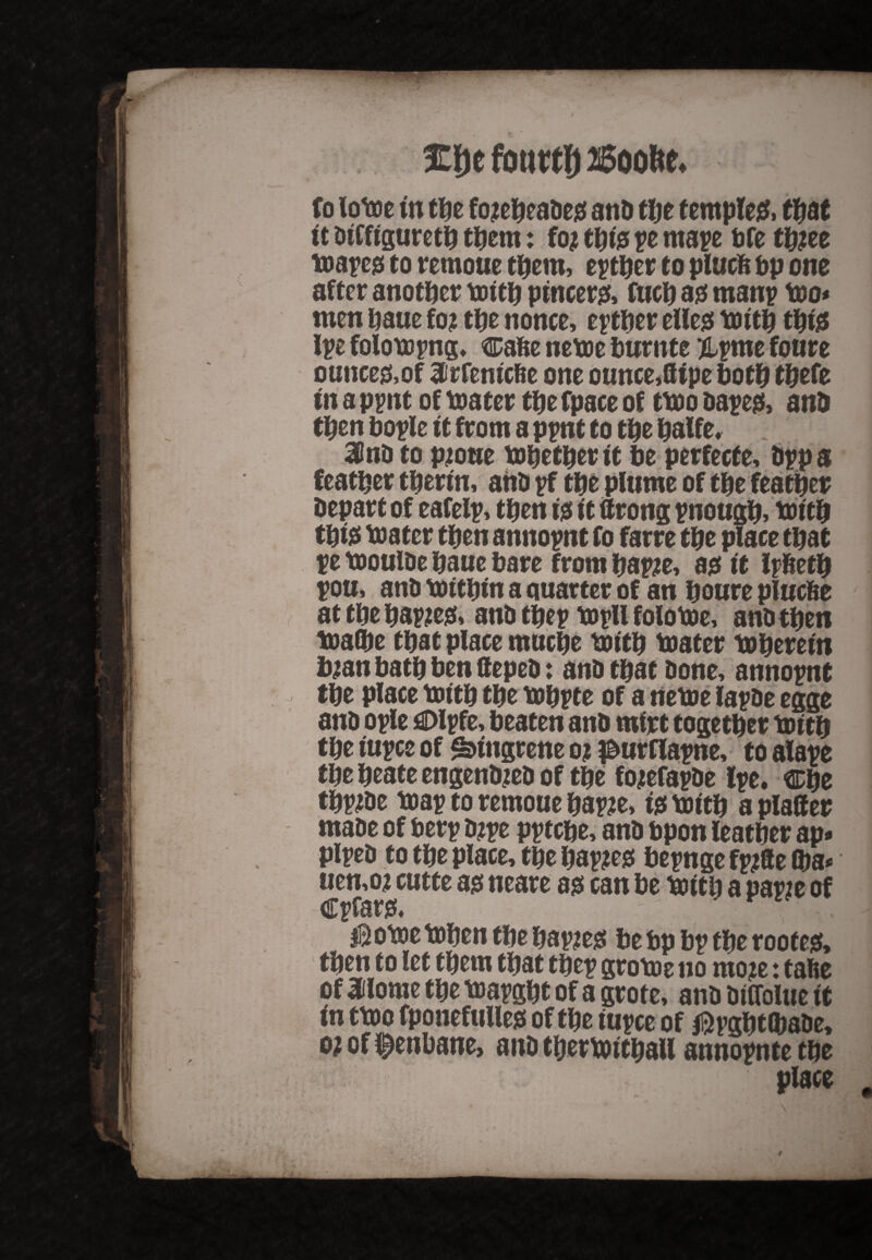 %\)c fourty ffioofte. fo iotoe in the fo#eheade$ and the temple#, that it diffigureth them: fo# thfe pe mape bfe th#ee toape# to remoue them, epther to plucfe bp one after another tottlj pincers fuch a# many too* men baue fo# the nonce, epther elle# totth thi# Ipe folotopng, cafte netoe fturnte ipme fonre ounces,of Sirfemcfie one ounce,8ipe both thefe in a ppnt of toater tt#e fpace of ttoo dape#> and then bople it from a ppnt to the halfe, 30nD to p#oue tohether it be perfecte, dppa feather therm, and pf the plume of the feather Depart of eafelp, then i# it tfrong pnough, t&tth thi# toater then annopnt fo farre the place that pe tooulDe haue bare from hap#e, a# it Ipfieth pou, and toithin a quarter of an houre plucfie at the hap#e& and thep topll folotoe, and then toalbe that place tnuche toith toater to herein b#an bath ben tteped: and that done, annopnt the place totth the tohpte of a netoe lapde egge and ople flDlpfe, beaten and mirt together toith the iupce of ^ingrene o# ^urflapne, to alape the heate engend#ed of the fo#efapde Ipe. Che thp#de toap to remoue hap#e, i# totth a plaffer made of berp d#pe pptche, and bpon leather ap» piped to the place, the hap#e# bepnge fp#8e Qm* uen,o# cutte a# neare a# can be toith a papie of Cpfar& ' || | ; I IB otoe tohen the hap#e$ be bp bp the roof e& then to let them that thep grotoe no mo#e: tafie of 3dlome the toapght of a grote, and dtCfolue it in ttoo fponefulle# of the iupce of $pght(bade, o# of f enbane, and thertotthall annopntethe place