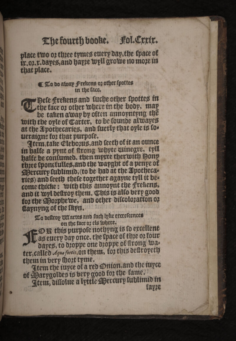 p k : > h to i & vp * £t)e fouttl) boofec. JFolCjCjt#. plate two 0) t&jee tpw# euerp Bap.tlje fpace o( pc.owt.oatt&ani) W ttjU scotoe no moje in that place, 1 J - • * ,14 3,? u 4*b <■ C $£o Do atoap j^rtfecns 03 ottjer fpottc# [K • tntljeface, t5if*l&efe refcens and fuche other fpottes fti GLthe face 0? other uftere in the bobp, map be tafeen atoap bp often annopntpng the tottb the ople of carter, to be founDe altoapes at the Apothecaries, and fuerlp that ople is fo* ueraigne f 0? that purp ofe, 3tem,taBe Clebouifcanb fecth of it an ounce in halfe a ppnt of ftrong tuhpte trainegre, tpll halfc be confumeb, then mprte tbetbotth !£onp th2ee fpontfuUe&anb the toapght of a penpe of fljflcrcurp fublimtd,(to be had at the Apotheca* ties) and feeth thefe together agapne tpU it be* come tbtcfce: truth this annopnt the jfrefcens* anb it mpl beftrop them, Cbfe is alto berp goob fo* the fl$ojpbetoe, anb other difcolojation 0? dapnpng of the fftpn, 1 ^ %Q ueCrop Wattes ano fact) Ipfce crtrefccnccs on tt)C face 03 els foljete, ; . this purpofe nothpng is Co excellent lITas euerp Dap once, the fpace of thite 0% four rcapes, to bjoppe one b?oppe of flrong m a* ter,called j^ut/orth^oti them, fo? thi$ dettropeth them in berp (bojttpme. . 3 tern the iupce of a reb flDmon,and the nipce of jStarpgolbes is berp goob foj the fame, Stem>Wolue a Ipttle <®ercurp fublmud in IdyZE